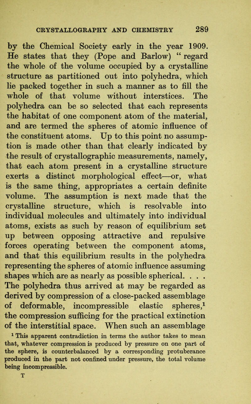 by the Chemical Society early in the year 1909. He states that they (Pope and Barlow) “ regard the whole of the volume occupied by a crystalline structure as partitioned out into polyhedra, which lie packed together in such a manner as to fill the whole of that volume without interstices. The polyhedra can be so selected that each represents the habitat of one component atom of the material, and are termed the spheres of atomic infiuence of the constituent atoms. Up to this point no assump- tion is made other than that clearly indicated by the result of crystallographic measurements, namely, that each atom present in a crystalline structure exerts a distinct morphological effect—or, what is the same thing, appropriates a certain definite volume. The assumption is next made that the crystaUine structure, which is resolvable into individual molecules and ultimately into individual atoms, exists as such by reason of equihbrium set up between opposing attractive and repulsive forces operating between the component atoms, and that this equilibrium results in the polyhedra representing the spheres of atomic infiuence assuming shapes which are as nearly as possible spherical. . . . The polyhedra thus arrived at may be reg;arded as derived by compression of a close-packed assemblage of deformable, incompressible elastic spheres,^ the compression sufficing for the practical extinction of the interstitial space. When such an assemblage ^ This apparent contradiction in terms the author takes to mean that, whatever compression is produced by pressure on one part of the sphere, is counterbalanced by a corresponding protuberance produced in the part not confined under pressure, the total volume being incompressible. T