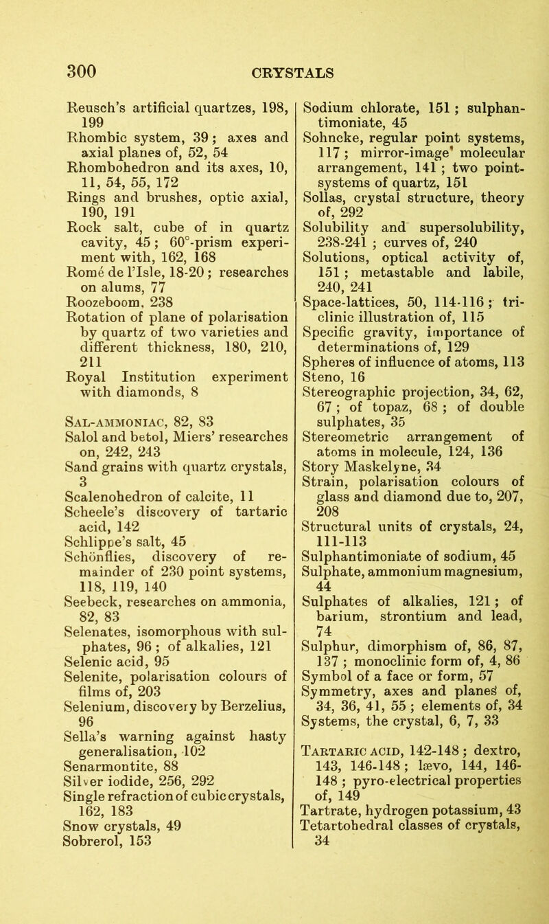 Reusch’s artificial quartzes, 198, 199 Rhombic system, 39; axes and axial planes of, 52, 54 Rhombohedron and its axes, 10, 11, 54, 55, 172 Rings and brushes, optic axial, 190, 191 Rock salt, cube of in quartz cavity, 45; 60°-prism experi- ment with, 162, 168 Rome de I’lsle, 18-20; researches on alums, 77 Roozeboom, 238 Rotation of plane of polarisation by quartz of two varieties and different thickness, 180, 210, 211 Royal Institution experiment with diamonds, 8 Sal-ammoniac, 82, 83 Salol and betol, Miers’ researches on, 242, 243 Sand grains with quartz crystals, 3 Scalenohedron of calcite, 11 Scheele’s discovery of tartaric acid, 142 Schlippe’s salt, 45 Schonflies, discovery of re- mainder of 230 point systems, 118, 119, 140 Seebeck, researches on ammonia, 82, 83 Selenates, isomorphous with sul- phates, 96 ; of alkalies, 121 Selenic acid, 95 Selenite, polarisation colours of films of, 203 Selenium, discovery by Berzelius, 96 Sella’s warning against hasty generalisation, 102 Senarmontite, 88 Silver iodide, 256, 292 Single refraction of cubic crystals, 162, 183 Snow crystals, 49 Sobrerol, 153 Sodium chlorate, 151; sulphan- timoniate, 45 Sohncke, regular point systems, 117 ; mirror-image* molecular arrangement, 141 ; two point- systems of quartz, 151 Sollas, crystal structure, theory of, 292 Solubility and supersolubility, 238-241 ; curves of, 240 Solutions, optical activity of, 151 ; metastable and labile, 240, 241 Space-lattices, 50, 114-116; tri- clinic illustration of, 115 Specific gravity, importance of determinations of, 129 Spheres of influence of atoms, 113 Steno, 16 Stereographic projection, 34, 62, 67; of topaz, 68 ; of double sulphates, 35 Stereometric arrangement of atoms in molecule, 124, 136 Story Maskelyne, 34 Strain, polarisation colours of glass and diamond due to, 207, 208 Structural units of crystals, 24, 111-113 Sulphantimoniate of sodium, 45 Sulphate, ammonium magnesium, 44 Sulphates of alkalies, 121; of barium, strontium and lead, 74 Sulphur, dimorphism of, 86, 87, 137 ; monoclinic form of, 4, 86 Symbol of a face or form, 57 Symmetry, axes and planed of, 34, 36, 41, 55 ; elements of, 34 Systems, the crystal, 6, 7, 33 Tartaric acid, 142-148 ; dextro, 143, 146-148; Isevo, 144, 146- 148 ; pyro-electrical properties of, 149 Tartrate, hydrogen potassium, 43 Tetartohedral classes of crystals, 34