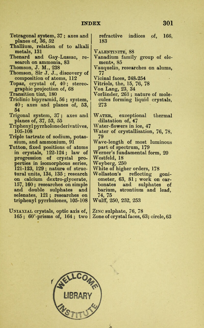 Tetragonal system, 37 ; axes and planes of, 36, 52 Thallium, relation of to alkali metals, 131 Thenard and Gay-Lussac, re- search on ammonia, 83 Thomson, J. M., 238 Thomson, Sir J. J., discovery of composition of atoms, 112 Topaz, crystal of, 40; stereo- graphic projection of, 68 Transition tint, 180 Triclinic bipyramid, 56 ; system, 40; axes and planes of, 53, 54 Trigonal system, 37; axes and planes of, 37, 53, 55 Triphenyl pyrrholone derivatives, 105-108 Triple tartrate of sodium, potas- sium, and ammonium, 91 Tutton, fixed positions of atoms in crystals, 122-124; law of progression of crystal pro- perties in isomorphous series, 121-123, 129 ; nature of struc- tural units, 134, 135; research on calcium dextro-glycerate, 157, 160; researches on simple and double sulphates and selenates, 121; researches on triphenyl pyrrholones, 105-108 Uniaxial crystals, optic axis of, 165; 60°-prisms of, 164; two refractive indices of, 166, 183 Valentinite, 88 Vanadium family group of ele- ments, 85 Vauquelin, researches on alums, 77 Vicinal faces, 248-254 Vitriols, the, 15, 76, 78 Von Lang, 23, 34 Vorlander, 263 ; nature of mole- cules forming liquid crystals, 273 Water, exceptional thermal dilatation of, 47 Water-flowers in ice, 47 Water of crystallisation, 76, 78, 79 Wave-length of most luminous part of spectrum, 179 Werner’s fundamental form, 20 Westfeld, 18 Weyberg, 250 White of higher orders, 178 Wollaston’s reflecting goni- ometer, 63, 81; work on car- bonates and sulphates of barium, strontium and lead, 74, 75 Wulff, 250, 252, 253 Zinc sulphate, 76, 78 Zone of crystal faces, 63; circle, 63