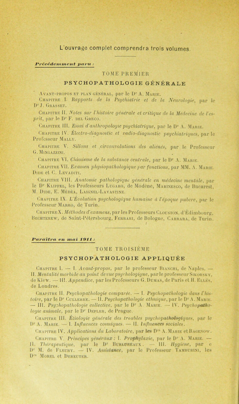 L'ouvrage complet comprendra trols volumes M*r6cedeniment parti: TOME PREMIER PSYCHOPATHOLOGIE GENERALE A YANT-PROPOS ET PLAN GENERAL, pal1 le I)r A. MaRIE. Chapitre I. Rapports cle la Psychialrie et de la Neurologie, par le D'J. Gras set. Chapitre II. Notes sur Vhistoire generale et critique de la Medecine de les- prit, par le D1' F. del Greco. Chapitre III. Essai d'anthropologie psychiatrique, par le Dr A. Marie. Chapitre IV. Electro-diagnostic et radio-diagnostic psychiatriques. par le Profosseur Mally. Chapitre V. Sillons et circonvolutions des alienes, par le Professeur G. Mingazzini. Chapitre VI. Chimisme de la substance centrale, par le Dr A. Marie. Chapitre VII. Examen physiopathologique )>ar fonctions, par MM. A Marie Dide et C. Levaditi. Chapitre VIII. Anatomie pathologique generale en medecine mentale, par le Dr Klippel, les Professeurs Lugaro, de Modene, Marinesco, de Bucarest. M. Dide, E. Medea, Laignel-Lavastine. Chapitre IX. L Eeolution psychologique humaine a Vepoque pubere, par le Professeur Marro, de Turin. Chapitre X. Methodes d’examens, par les Professeurs Clouston. d’Edimboure. Rechterew, de Saint-Petersbourg, Ferrari, de Bologne, Carrara, de Turin. Varaitra, en tnai 19/1 : TOME TROISIEME PSYCHOPATHOLOGIE APPLIQUEE Chapitre 1. — I. Avant-propos, par le professeur Rianchi, de Naples. — II. Menlalite morbide au point devue psyrhologiguc, parle professeur Sikorsky, de Iview. — 111. Appendicc. par les Professeurs G. Dumas, de Paris et II. Ellks. de Londres. Chapitre II. Psyckopalltologie comparcc. — I. Psychopathologic dans Plus loire, par le 1)'' Cullerre. — II. Psycliopatliologie cthnique, par le Dr A. Marik. — III. Psycliopatliologie collective, par le Dr A Marie. — IV. Psychopatho- logic animate, par le D1' Depler, de Prague. Chapitre III. Eliologie generale des troubles psychopalhologiques. par le D‘ A. Marie. — I. Influences cosmiqucs. — II. Influences socialcs. Chapitre IV. Applications du Laboratoire, par les Drs A. Marie et Bagenow. Chapitre V. Principes generaux: I. Prophylaxic, par le Dr A. Marie. — 11. Therapeutique, par le Dr BurlDREAUX . — III. Hygiene, par e Dr M. dc Flbury. — IV. Assistance, par le Professeur Tambcrini, les Dra Morel et Deiieuter.