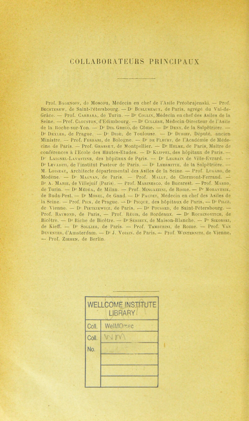 Prof. Bagenoff, de Moscou, Medecin en chef de 1'Asile Preobrajenski. — Pr d Bechterew, de Saint-I’etersbourg.—Dr Blhlcrealx, de Paris, agrege du Val-de- Grace. — Prof. Carrara, de Turin. — D1 Collin, Medecin enchefdes Asiles de la Seine. — Prof. Clocston, d’Edimbourg. — D>- Ccllere, Medecin-Directeur de l'Asile de la lloche-sur-Yon. — Dr Del Greco, de C6me. — Dr Deny, de la Salpfetriere. — Dr Dexler, de Prague. — D1' Dike, de Toulouse. — Dr Dibief, Depute, aneien Ministre. — Prof. Ferrari, de Bologne. — Dr de Flelry. de l'Academie de Mede- cine de Paris. — Prof. Grasset, de Montpellier. — Dr Helme, de Paris, Maitre d- conferences a l’Ecole des Hautes-Etudes. — Dr Rlippel, des hopitaux de Paris.— Dr Laignei.-Lavastine, des hdpitaux de Paris. — Dr Legrain de Vilte-E vrard. — Dr Le\ auiti, de l'inslitut Pasteur de Paris. — Dr Lhermitte. de la Salpetriere. — M. Loiseau, Architecte departemental des Asiles de la Seine. — Prof. Li gvro. de Modene. — D1 Magnan, de Paris. — Prof. Mally, de Clermont-Ferrand. — Dr A. Marie, de Villejuif (Paris). — Prof. M.arinesco, de Bucarest. —Prof. Mw<ro, de Turin. — Dr MEdea, de Milan. — Prof. Mingazzini, de Rome.— Pr Moral esik. de Buda-Pest.— Dr Morel, de Gand.— Dr Pactet, Medecin en chef des Asiles de la Seine. — Prof. Pick, de Prague. — Dr Picque, des hbpitaux de Paris. — D- Pilcz. de Vienne. — Dr Pietkiewicz, de Paris. — Dr Poussed, de Saint-Petersbourg. — Prof. Raymond, de Paris, — Prof. Regis, de Bordeaux. — Dr Rocdixovitch. de Bicetre. — Dr lliclie de Bicetre. — DrSERiEU.\, de Maison-Blanche. — Pr Sikorski. de ICieff. — Dr Sollier, de Paris. — Prof. Tamuurini, de Rome. — Prof. Van Deventer, d’Amsterdam. — Dr J. Voisix. de Paris.— Prof. Wintermtz. de Vienne, — Prof. Ziehen, de Berlin. WELLCOME INSTITUTE LIBRARY Coll. WelMO^PC Coll. No. v - n