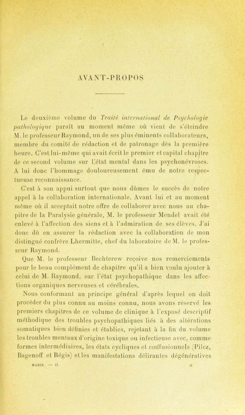 AVANT-PROPOS Le deuxieme volume du Traite international cle Psychologie pathologiqnc parait au moment meme ou vient de s’eteindre M. le professeur Raymond, un de ses plus eminents collaborateurs, membre du comite de redaction et de patronage des la premiere heure. G’est lui-mdme qui avait dcrit le premier ct capital chapjlre de ce second volume sur Pdtat mental dans les psycliondvroses. A lui done l’hommage douloureusement emu de noire respec- tueuse reconnaissance. C’est a son appui surtout quo nous dumes le succes de notre appel a la collaboration internationale. Avant lui et au moment mdme ou il acceptait noire ofTre de collaborer avec nous au cha- pitrede la Paralysie gendrale, M. le professeur Mendel avail eld cnlevd a l’alTeclion des siens et a P admiration de ses eleves. J’ai done du en assurer la redaction avec la collaboration de mon distingue confrere Lhermitte, chef du laboratoire deM. le profes- seur Raymond. Que M. le professeur Bechterew retjoive nos remerciements pour le beau complement de chapitre qu’il a bien voulu ajouter a cclui de M. Raymond, sur I’etat psychopathique dans les affec- tions organiques nerveuses et cdrdbrales. Nous conformant au principe gdndral d’apres lequel on doit procedcrdu plus connu au moins connu, nous avons reserve les premiers chapitres de ce volume de clinique a l’cxposd descriptif metbodique des troubles psychopathiques lids a des alterations somatiques bien ddfinies ct dtablics, rejelant a la fin du volume les troubles menlaux d’origine toxique ou infectieuse avec, comme formes intermddiaires, les dtats cycliques et confusionnels (Pilcz, Bagenolf et Regis) etles manifestations delirantes degdndralives a