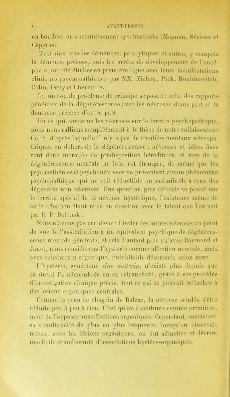 en bouffees ou cIironiqucmenL systematises LMagnan, Sdricux et Capgras). C’est ainsi que les ddmences, paralytiques et autres, y compris la demcnce precocc, puis les arrets de developpement de Vencd- pliale, out dte dtudidsen premiere ligne avec leurs manifestations cliniques psychopathiques par MM. Ziehen, Pick. Roubinovilch, Colin, Deny el Lhermitte. Ici un double probleme de principe se posail: celui des rapports gdneraux de la degenerescence avec les nevroses dune part et la demenee precocc d’autre part. E11 ce qui concerne les nevroses sur le terrain psychopathique. nous nous rallions completement a la these de noire collaborateur Colin, d’apres laqucllc il n'y a pas de troubles mentaux nevropa- thiques en dehors de la degenerescence ; nevroses et idees fixes sont done monnaie de predisposition hdreditaire, et rien de la degenerescence mentale no leur est Stranger, de meme que les psychaslheniesetpsychonevroses ne presentent aucun phenom^ne psychopathique qui ne soil rSduetihle on assimilable a ceux des degeneres non nevroses. Une question pins delicate se posait sur le terrain special de la nevrosc hysterique, Vexistence memo de cette attection dtant mise en question avec le talent que Von sail par le D1' Babinski. Nous n’avons pas cru devoir Visolerdes autres nevroses an point de vuc de l’assimilation a un equivalent psychique de degeneres- cence mentale generate, et cela d’autant plus qu’avec Raymond et Janet, nous considerons l'hysterie comme atTection mentale, mais avec substratum organique, indubitable desormais scion nous. L’hysterie, syndrome sine materia, n’exisle plus depuis que Babinski Va demembree en en relranchant, grace a ses procedes d’investigation cliniquc precis, lout ce qui se ponvait ratlacher a des lesions organiques centrales. Comme la pcau de chagrin de Balzac, la nevrose semble s’etre reduitc pen a pen a rien. C’cst qu’on a contnine comme primitive, ment de Lopposer aux'ulTections organiques. Cependant. constatant sa 'simullanditfi do plus en plus frequenle, lorsqu'on observait mieux. avec les Idsions organiques, on dut admetlre et ddcrire une t'oule gramlissanlc d associations hysldro-organiqucs.