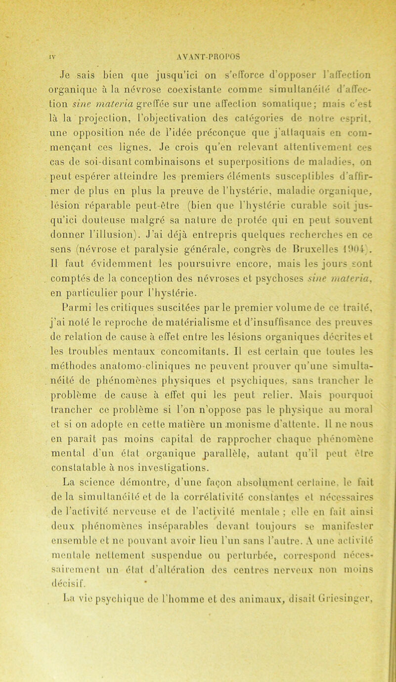 Je sais bien que jusqu’ici on s’cfforce d’opposer I’affection organique a la ndvrose coexislante comme simultaneity d'afTec- tion sine materia greffee sur une atTection somatique; mais e’est la la projection, 1’objectivalion des categories de notre esprit, une opposition nee de l’idec preconcue que j’allaquais en com- mengant ces lignes. Je crois qu’en relevant attenliYemeni ces cas de soi-disanl combinaisons et superpositions de maladies, on peut esperer atteindre les premiers elements susceplibles d'aflir- raer de plus en plus la preuve de I’hysterie, maladie organique, lesion reparable peut-etre (bien que l'hyslerie curable soil jus- qu’ici douteuse malgre sa nature de protee qui en peut souvent donner l’illusion). J’ai deja entrepris quelques recherches en ce sens (nevrose et paralysie generale, congrbs de Bruxelles 1904 . 11 faut evidemment les poursuivre encore, mais les jours sont comptds de la conception des nevroses et psychoses sine materia. en particulier pour l’hysterie. Parmi les critiques suscitees parle premier volume de ce traile, j’ai note le reproche de materialisme et d’insuffisance des preuves de relation de cause a effel entre les lesions organiques dec.rites et les troubles mentaux concomitants. II est certain que toutes les methodes anatomo-cliniques nc peuvent prouver qu’une simulta- ndiLe de phenomenes physiques et psychiques, sans trancher le probleme de cause a etlel qui les peut rclier. Mais pourquoi trancher ce probleme si Ton n’oppose pas le physique au moral et si on adopte en cette matiere un .monisme d’attente. II ne nous en parait pas moins capital de rapprocher chaque phenomene mental d’un elat organique parallele, aulanl qu’il peut etre constatable a nos investigations. La science demontre, d une faQon absolument cerlaine, le fait de la simultandile et de la correlativitd constantes el necessaires de 1’activite nerveuse cL de l’activile menlale ; elle en fait ainsi deux phenomenes inseparables devant toujours so manifester ensemble et ne pouvant avoir lieu Pun sans l’autre. A une activity menlale ncftcmenl suspendue on perlurb(5e, correspond neces- sairement un dial d’alleralion des centres nerveux non moins decisif. La vie psychique de l homme cl des animaux, disait Griesinger.