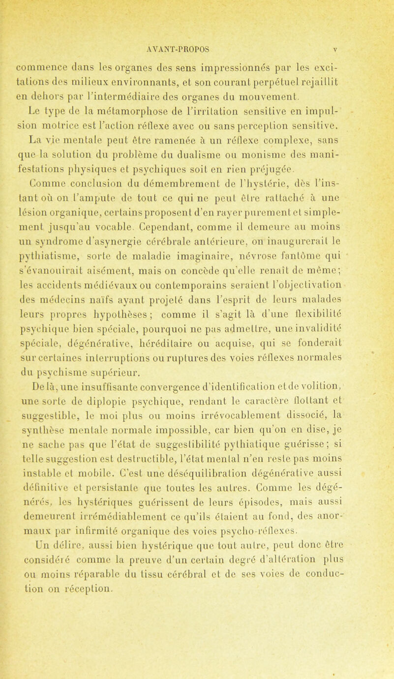 commence dans lcs organes des sens impressionnds par les exci- tations des milieux cnvironnants, et son courant perpetuel rejaillit en dehors par l intermediaire des organes dn mouvement. Le type de la metamorphose de rirritation sensitive en impul- sion motrice est l’aclion reflexe avec ou sans perception sensitive. La vje mentale peut dtre ramcnee a un reflexe complexe, sans que la solution du probleme du dualisme ou monismc des mani- festations physiques et psychiqucs soil en rien prejugde. Comine conclusion du demembrement de 1’hystdrie, des l’ins- tant ou on I’ampute de tout ce qui ne peut elre ratlache a une lesion organique, certainsproposenl d’en rayer purementct simple- ment jusqu'au vocable. Cependant, comme il demeurc au moins un syndrome d'asynergie cerebralc antdrieure, on inaugurerail le pythiatisme, sorte de maladie imaginaire, nevrose fanlome qui s’evanouirait aisement, rnais on concede qu elle renait de memo; les accidents medidvaux ou contemporains seraient l’objeclivation des mddecins na'ifs ayant projele dans l’esprit de leurs malades leurs propres hypotheses ; comme il s’agit la d’une llexibilild psychique bien spdciale, pourquoi nc pas admellre, une invalidi td speciale, degenerative, hdrddilaire ou acquise, qui se fonderait surcerlaines interruptions ou ruptures des voies reflexes normales du psychisme supdrieur. De lii, une insuflisante convergence d’identifioation etde volition, une sorte de diplopie psychique, rendant le caracterc floltant et suggestible, le moi plus ou moins irrevocablement dissocie, la synthese mentale normale impossible, car bien qu’on en dise, je ne sachc pas que l’dtat de suggcslibilitd pylhialique guerisse; si telle suggestion est destructible, l’dtat menial n’en reste pas moins instable et mobile. C’est une desequilibration degenerative aussi definitive et persislanlc que loutes les autres. Comme les dege- ndrds, les hystdriques gudrissent de lours episodes, mais aussi demeurent irrdmediablement ce qu’ils dlaient au fond, des anor- maux par infirmite organique des voies psycho-reflexes. Un ddlire, aussi bien hystdrique que tout autre, peut done 6tre considdie comme la preuve d’un certain degrd d’alldralion plus ou moins reparable du tissu ccrdbral cl de ses voies de conduc- tion on reception.