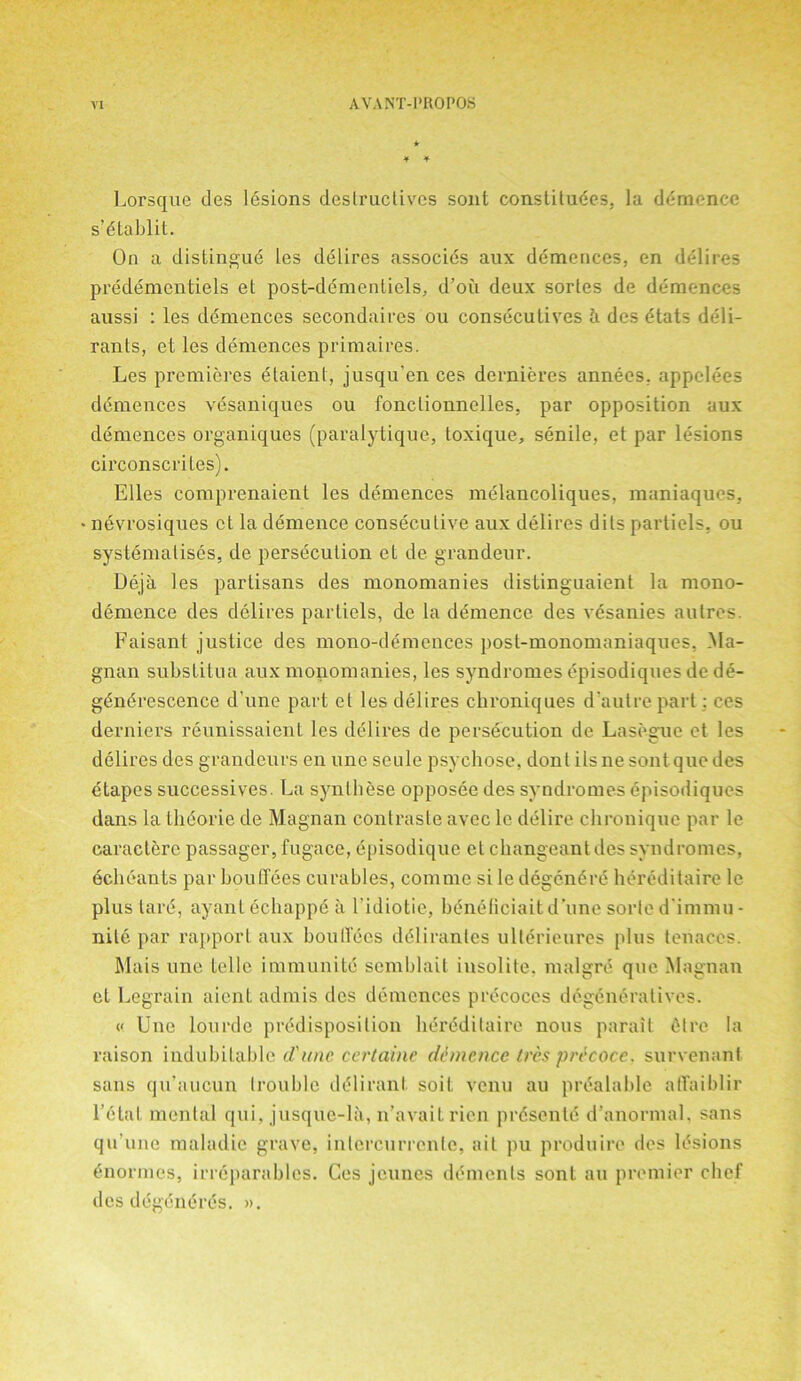 ¥ ¥ Lorsquc des lesions destructives sont constitutes, lu demence s’ttablit. On a distingue les delires associes aux demences, en delires predementiels et post-dtmentiels, d’oii deux sorles de demences aussi : les demences secondaircs ou consecutives h des etats deli- rants, et les demences primaires. Les premieres etaient, jusqu’en ces dernieres annees, appelees demences vesaniques ou fonclionnelles, par opposition aux demences organiques (paralytique, toxique, senile, et par lesions circonscrites). Elies comprenaient les demences melancoliques, maniaques, nevrosiques et la demence consecutive aux delires dits partiels, ou systematises, de persecution et de grandeur. Deja les partisans des monomanies distinguaient la mono- demence des delires partiels, de la demence des vesanies autres. Faisant justice des mono-dem cnees post-monomaniaques, Ma- gnan substitua aux monomanies, les syndromes episodiques de de- gtntrescence d'une paid et les delires chroniques d’autre part: ces derniers reunissaient les dtlires de persecution de Lasegue et les delires des grandeurs en une seule psychose, donl ils ne sont que des ttapes successives. La synlhese opposee des syndromes episodiques dans la thdorie de Magnan contraste avec le delire chroniquc par le caractere passager, fugace, episodiquc et changeant des syndromes, echeants par bouffees curables, commc si le degentre hereditaire le plus tart, ayant echappe a Fidiotie, beneliciait d’une sorte d immu - nile par rapport aux boulTtes dtliranles ulterieures plus tenaces. Mais une telle immunite semblait insolite. malgre que Magnan et Legrain aient admis des demences prtcoces degeneratives. « Une lourde predisposition hereditaire nous parait Cdrc la raison indubitable d'une. certaine demence (res precoce. survenant sans qu’aucun trouble dtliranl soil venu au prealable atTaiblir l’etal mental qui, jusquc-la, n’avait rien prtsente d’anormal. sans qu’une maladie grave, inlercurrente, ail pu produire des lesions tnormes, irreparables. Ces jeunes dements sont au premier chef des degtntrts. ».