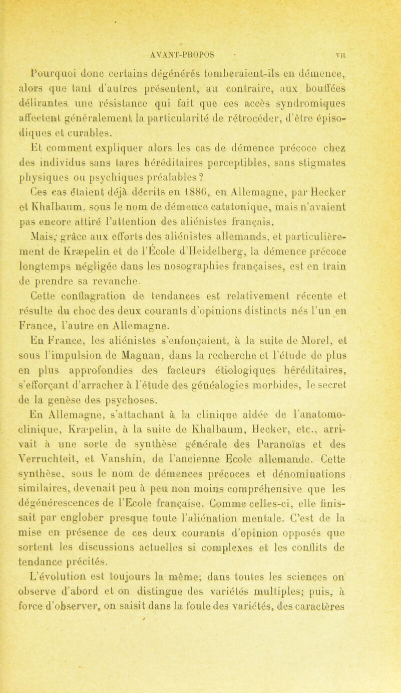 Pourquoi done certains degeneres tomberaient-ils en demence, a tors que lant d’aulres prdsentent, an contraire, aux bouffees delirantes une resistance qui fait que ces acces syndromiques affeetent gencralement la particularity de retroccder, d’etre episo- diques et curables. Et comment expliquer alors les cas de demence precoce chez des individus sans tares hereditaires perceptibles, sans stigmates physiques on psychiques prealables ? Ces eas dtaient deja ddcrits en 1886, en Allemagne, par Hecker et Khalbaum. sous le nom de demence catatonique, mais n’avaient pas encore attire l’altention des alienistes framjais. Mais,- grace aux efforts des alienistes allemands, et particulierc- ment de Kr.'epelin et de l’Ecole d’Heidelberg, la demence precoce longtemps negligee dans les nosographies franchises, est en train de prendre sa revanche. Cette conflagration de tendances est relativement rdeente et resulte du choc des deux courants d’opinions distincts nds l’un en France, l autre en Allemagne. En France, les alienistes s’enfoncaient, a la suite de Morel, et sous Fimpulsion de Magnan, dans la recherche et l'etude de plus en plus approfondies des facteurs eliologiques heredilaires, s’efforQant d’arracher a l’etude des genealogies morbides, le secret de la genese des psychoses. En Allemagne, s’attachanl a la clinique aidee de l’anatomo clinique, Ivraepelin, a la suiie de Khalbaum, Decker, etc., arri- val t a une sorte de synthese gdnerale des Paranoias et des Verruchteit, et Vanshin, de l’ancienne Ecole allemando. Cette synlhese, sous le nom de demences j>recoces et denominations similaires, devenait peu a peu non moins comprdhensive que les degenerescences de l’Ecole frangaise. Comme celles-ci, el le linis- sait par cnglober presque toute Falienation mentale. C’est de la mise en presence de ces deux courants d’opinion opposes que sortent les discussions actuelles si complexes et les contlits de tendance precitAs. L’evolution est toujours la meme; dans loutes les sciences on observe d’abord et on distingue des varietes multiples; puis, a force d’observer, on saisit dans la l’oule des varietes, des caructeres