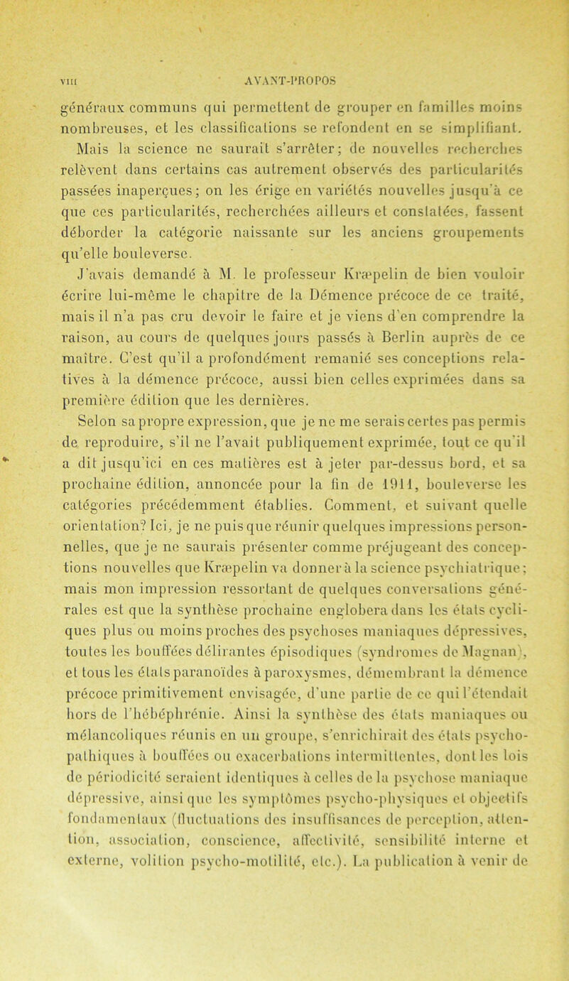 gdndraux communs qui permettent de grouper en families moins nombreuses, et les classifications se refondent en se simplifiant. Mais la science nc saurait s’arrdter; de nouvelles recherches relevent dans certains cas autrement observes des parlicularites passees inapergues; on les drige en varidtes nouvelles jusqu'a ce que ces particularites, recherchees ailleurs et conslatees, fassent deborder la categorie naissanle sur les anciens groupements qu’elle bouleverse. J'avais demande a M. le professeur Kraepelin de bien vouloir dcrire lui-meme le chapilre de la Demence precoce de ce traite, mais il n’a pas cru devoir le faire et je viens d en comprendre la raison, au cours de quelques jours passds a Berlin aupres de ce maitre. C’est qu’il a profondement remanie ses conceptions rela- tives a la demence precoce, aussi bien celles cxprimees dans sa premiere edition que les dernieres. Selon sapropre expression, que je ne me serais certes pas permis de reproduire, s’il ne l’avait publiquement exprimde, tout ce qu'il a dit jusqu’ici en ces malieres est a jeler par-dessus bord, et sa prochaine edition, annoncde pour la fin de 1911, bouleverse les categories precedemment etablies. Comment, et suivant quelle orientation? Ici, je ne puis que reunir quelques impressions person- nelles, que je ne saurais presenter conime prejugeant des concep- tions nouvelles que Kraepelin va donner a la science psvchiatriquc; mais mon impression ressorlant de quelques conversations gene- rales est que la syntliese prochaine englobera dans les etatscycli- ques plus on moins proches des psychoses maniaques depressives, toules les bouffees deliranles episodiques (syndromes deMagnan , el tous les dials paranoides aparoxysmes, dd mem brant la demence precoce primitivemcnt envisagee, d’unc partie de ce quirdtendait hors de rhdbdphrdnie. Ainsi la synthase des dials maniaques ou mdlancoliques rdunis en uu groupe, s’enrichirait des dtats psyclio- pathiques ii bouffees ou exacerbations interniillenles, donlles lois de period ici te seraienl identiques ii celles de la psychose maniaque depressive, ainsi quo les symptdmes psycho-physiques et objectifs fondamcnlaux (fluctuations des insuffisances de perception, atten- tion, association, conscience, affectivild, sensibility interne et externe, volition psycho-molilild, etc.). La publication ii venir de