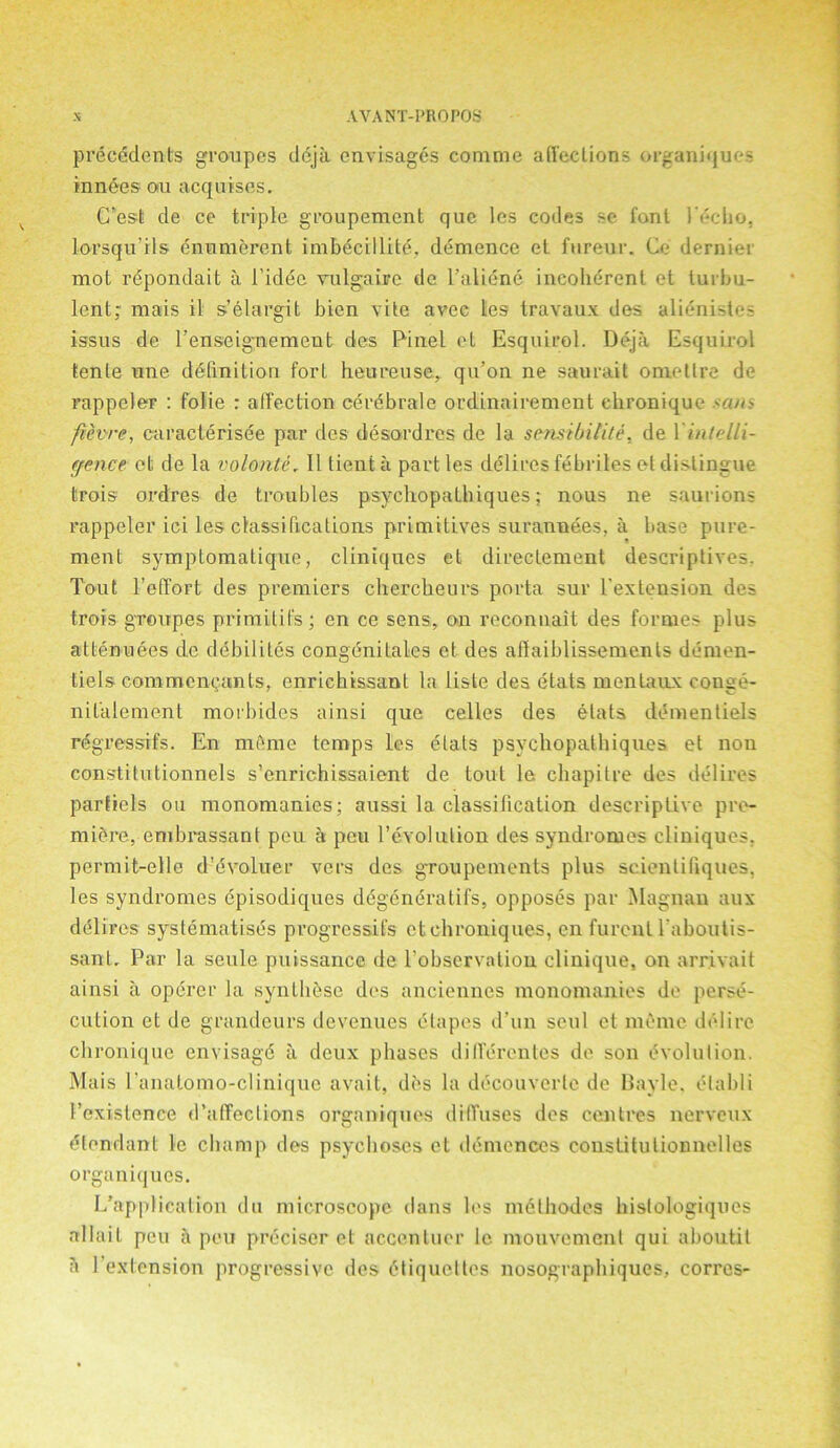 precedents groupes dcjii envisages conime affections organiques innees- ou acquises. C'est de ce triple groupement que les codes se font 1‘echo, lorsqn ils enumerent imbecillite, demence et furenr. Ce dernier mot repondait a l’idec vulgaire de l’aliene incoherent et turbu- lent; mais il s’elargit bien vite avee les travaux des alienistes issus de l’enseignement des Pinel et Esquirol. Deja Esquirol tenle une definition fort heureuse, qu’on ne saurait omettre de rappeler : folie : affection cerdbrale ordinairement chronique .<am fievre, caracterisee par des desordres de la sensibilite, de 1 intelli- gence et de la volonte, II tienta parties delires febriles et distingue trois ordres de troubles psychopathiques; nous ne saurions rappeler ici les classifications primitives surannees, a base pure- ment symptomatique, cliniques et directement descriptives. Tout l’effort des premiers chercheurs porta sur l'extension des trois groupes primitifs; en ce sens, on recommit des formes plus attendees de debilites congenilales et des affaiblissemenls demen- tiels commenyants, enrichissanl la liste des etats mentaux conge- nilalement morbides ainsi que celles des etats dementiels rdgressifs. En mdme temps les dtats psychopathiques et non constitutionnels s’enrichissaient de tout le clmpitre des delires parfiels ou monomanies; aussi la classification descriptive pre- miere, embrassant peu a pen revolution des syndromes cliniques. permit-elle d’evoluer vers des groupements plus scientifiques, les syndromes episodiques ddgeneratifs, opposes par Magnan aux delires systematises progresses ctchroniques, en furent l aboutis- sant. Par la seule puissance de l’observation clinique, on arrivait ainsi a operer la synthese des anciennes monomanies de perse- cution et de grandeurs devenues (Stapes d’un soul et memo delire chronique envisag'd a deux phases differontes de son evolution. Mais l'analomo-clinique avait, des la decouverle de Bayle, elabli 1’existence d’affeclions organiques diffuses des centres nerveux elendant le champ des psychoses et dcmenccs coustitutionnelles organiques. [/application du microscope dans les mdthodes hislologiques allait peu a peu preciscr et accentuer lc mouvement qui aboutit a l’extension progressive des Etiquettes nosographiques, corres-