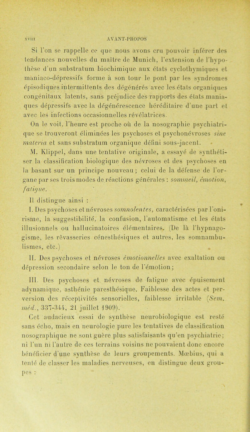 Si Ton so rappclle cc quo nous avons cru pouvoir inferer des tendances nouvelles du raaitre de Munich, I’exlension de I’hypo- those d un substratum biochimique aux dtats cyclolbymiques et maniaco-depressifs forme a son tour le ponl par les syndromes episodiques intermittents des degendres avec les etats organiques congenilaux latents, sans prejudice des rapports des etats mania- ques depressifs avec la degenerescence bereditaire d une part el avec les infections occasionnelles revelatrices. On le voit, l’heure est proche ou de la nosographie psycbiatri- que se Lrouveront climinees les psychoses et psychonevroses sine materia et sans substratum organique defini sous-jacent. M. Klippel, dans une tentative originale, a essaye de syntbeti- ser la classification biologique des nevroses et des psychoses en la basant sur un principe nouveau ; celui de la defense de l'or- gane par ses trois modes de reactions generales : sommeil, emotion, fat if/ue. 11 distingue ainsi : I. Des psychoses et nevroses somnolentes, caracterisees par l'oni- risrne, la suggestibility la confusion, rautomatisme et les etats illusionnels ou ballucinatoires elementaires. (De la l’bypnago- gisme, les revasseries cdneslbesiques et aulres, les somnambu- lismes, eLc.) II. Des psychoses et nevroses emotionhelles avec exaltation ou depression secondaire scion le ton de l’emotion; III. Des psychoses et nevroses de fatigue avec epuisement adynamique, asthdnie paresthesique. Faiblesse des actes et per- version des rdceptivitds sensorielles, faiblesse irritable 'Son. mid., 337-344, 21 juillet 1909). Get audacieux essai de syntbesc neurobiologique est resle sans echo, mais cn neurologic pure les tentatives de classification nosograpbique ne soul guerc plus salisfaisauts qu’en psychiatric; ni l'un ni l’autre de ccs terrains voisius ne pouvaient done encore benelicicr d une synthase de leurs groupements. Mcebius, qui a ten Id de classer les maladies nerveuses, en distingue deux grou- pes :
