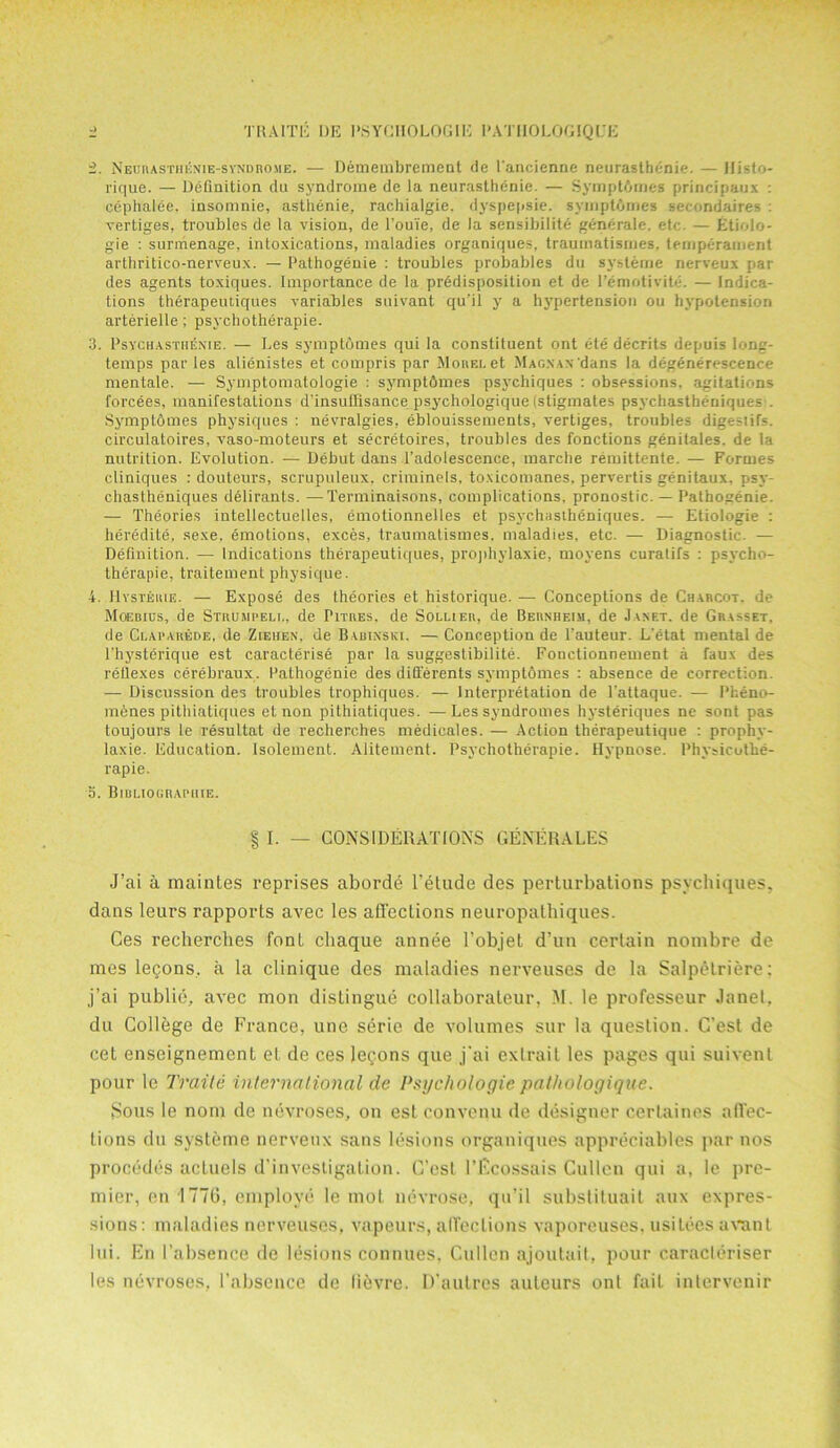 i. Neurastheni e-syndrome. — Demembremeut tie I'ancienne neurasthenic. — llisto- rique. — Definition du syndrome de la neurasthenic. — Symptdmes principaux : cephalee, insomnie, asthenie, rachialgie. dyspepsie. symptfimes secondaires : vertiges, troubles de la vision, de 1’ouTe, de la sensibilite generale. etc. — Etiolo- gie : surmenage, intoxications, maladies organiques, traumatismes. temperament arthritico-nerveux. — Pathogenie : troubles probables du sysleme nerveux par des agents toxiques. Importance de la predisposition et de l’emotivite. — Indica- tions therapeutiques variables suivant qu’il y a hypertension ou hypotension arterielle; psychotherapie. 3. Psych asthenie. — Les symptomes qui la constituent ont ete decrits depuis long- temps par les alienistes et compris par Morel et Magnax dans la degenerescence mentale. — Symptomatologie : symptfimes psychiques : obsessions, agitations forcees, manifestations d’insulfisance psychologique (stigmates psychastbeniques . Symptomes physiques : nevralgies, eblouissements, vertiges, troubles digestifs, circulatoires, vaso-moteurs et secretoires, troubles des fonctions genitales. de la nutrition. Evolution. -— Debut dans l’adolescence, marche remittente. — Formes cliniques : douteurs, scrupuleux, criminels, toxicomanes, pervertis genitaux. psy- chastheniques deliranls. —Terminaisons, complications, pronostic. — l’athogenie. — Theories intellectuelles, emotionnelles et psychastheniques. — Etiologie : heredite, sexe, emotions, exces, traumatismes. maladies, etc. — Diagnostic. — Definition. — Indications therapeutiques, prophylaxie, moyens curalifs : psycho- therapie, traitement physique. 4. Hysteuie. — Expose des theories et historique. — Conceptions de Charcot, de Moebius, de Strumpell, de Pitres, de Sollier, de Bernheim, de Janet, de Grasset, de Claparede, de Ziehen, de Babinski, — Conception de l’auteur. L'etat mental de Physterique est caracterise par la suggeslihilite. Fonctionnement a faux des rellexes cerebraux. Pathogenie des ditterents symptomes : absence de correction — Discussion des troubles trophiques. — Interpretation de l’attaque. — Pheno- menes pithiatiques et non pithiatiques. — Les syndromes hysteriques ne son! pas toujours le resultat de recherches medieales. — Action therapeutique : prophy- laxie. Education, lsolement. Alitement. Psychotherapie. Hypnose. Physicothe- rapie. o. Bibliographic. § I. — CONSIDERATIONS GENERALES J’ai a maintes reprises aborde Telude des perturbations psychiques, dans leurs rapports avec les affections neuropathiques. Ces recherches font chaque annee l’objet d’un certain nombre de mes lecons, a la clinique des maladies nerveuses de la Salpetriere: j’ai publie, avec mon distingue collaborateur, M. le professeur Janet, du College de France, une seric de volumes sur la question. C’est de cet enseignement et de ces lemons que j'ai exlrait les pages qui suivenl pour le Traite international de Psychologic pathologique. Sous le nom de nevroses, on est convenu de designer cerlaines affec- tions du systeme nerveux sans lesions organiques appreciables par nos procedes actuels d’investigation. C’est I’Fcossais Cullen qui a, le pre- mier, on 177G, employe le mot nevrose, qu’il substituait aux expres- sions: maladies nerveuses, vapours, affections vaporeuses, usilees avant lui. En I’absence de lesions connues, Cullen ajoutait, pour caracteriser les nevroses, l’absence de li^vre. D’autres auteurs ont fait intervenir