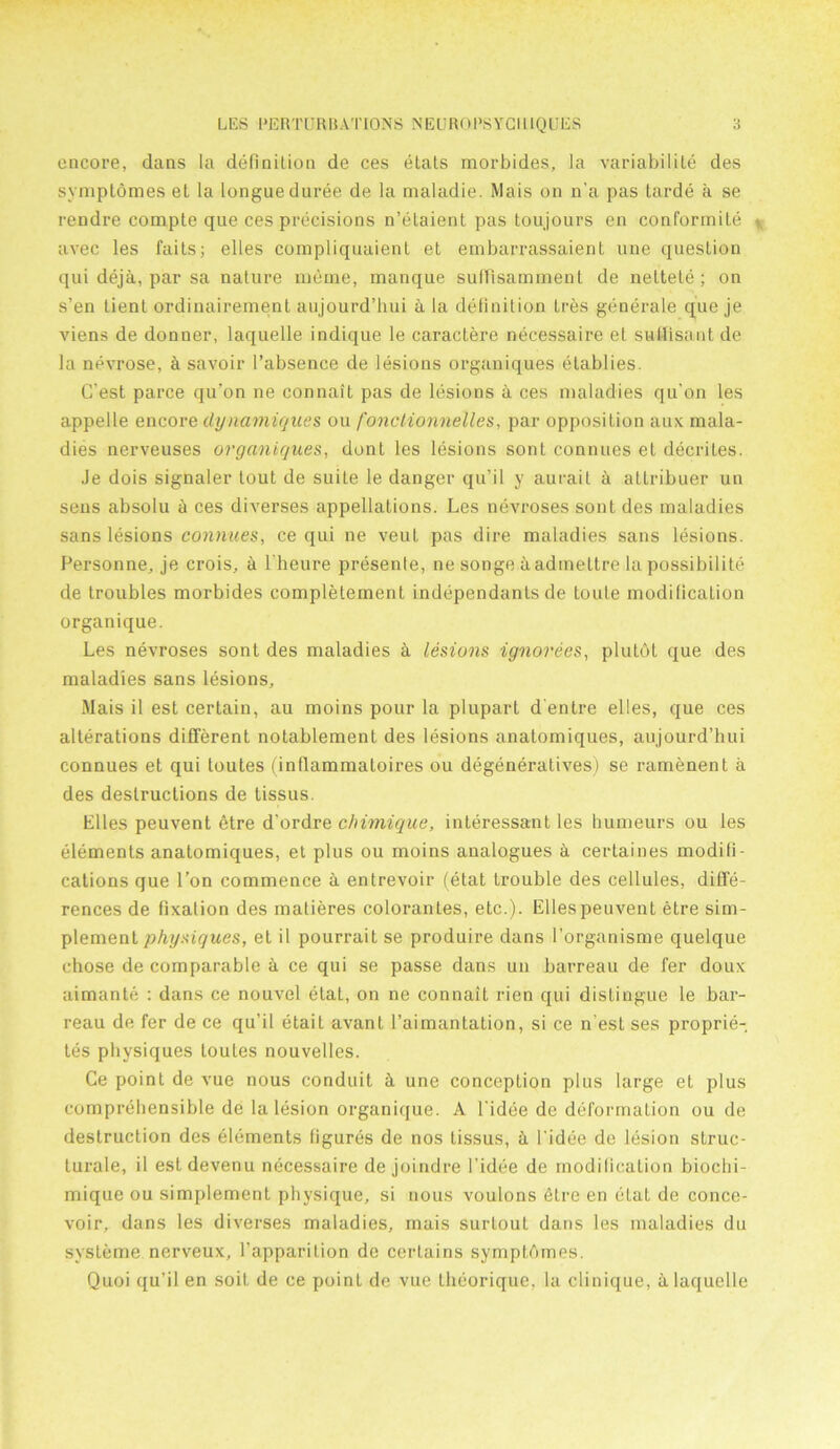 encore, dans la definition de ces etats morbides, la variabilite des symptomes el la longue duree de la nialadie. Mais on n'a pas tarde a se rendre compte que ces precisions n’etaient pas toujours en conformite avec les fails; elles compliquaient et embarrassaient une question qui deja, par sa nature meine, manque suffisamnient de nettele; on s’en tient ordinairement aujourd’hui a la definition Ires generale que je viens de donner, laquelle indique le caraclere necessaire et sutfisant de la nevrose, a savoir 1’absence de lesions organiques elablies. G’est parce qu'on ne connait pas de lesions a ces maladies qu’on les appelle encore dynamiques ou fonciionnelles, par opposition aux mala- dies nerveuses organiques, dont les lesions sont connues et decrites. Je dois signaler lout de suite le danger qu'il y aurait a allribuer un sens absolu a ces diverses appellations. Les nevroses sont des maladies sans lesions connues, ce qui ne veul pas dire maladies sans lesions. Personne, je crois, a l'heure presente, ne songe aadmeltre la possibilite de troubles morbides complelement independants de toute modification organique. Les nevroses sont des maladies h lesions ignorees, plutol que des maladies sans lesions, Mais il est certain, au moins pour la plupart d’enlre elles, que ces alterations different notablement des lesions anatomiques, aujourd’hui connues et qui toutes (inflammatoires ou degeneratives) se ramenent a des destructions de tissus. Elles peuvent etre d'ordre c/nmique, interessant les humeurs ou les elements anatomiques, et plus ou moins analogues h certaines modifi- cations que Ton commence a entrevoir (etat trouble des cellules, diffe- rences de fixation des matieres colorantes, etc.). Elles peuvent etre sim- plement physiques, et il pourraitse produire dans l’organisme quelque chose de comparable h ce qui se passe dans un barreau de fer doux aimante : dans ce nouvel etat, on ne connait rien qui distingue le bar- reau de fer de ce qu’il etail avant l’aimantation, si ce n est ses proprie- tes physiques Louies nouvelles. Ce point de vue nous conduit ci une conception plus large et plus comprehensible de la lesion organique. A l'idee de deformation ou de destruction des elements figures de nos tissus, h l'idee de lesion struc- turale, il estdevenu necessaire de joindre l’idee de modification bioclii- mique ou simplement physique, si nous voulons etre en etat de conce- voir, dans les diverses maladies, mais surloul dans les maladies du systeme nerveux, l’apparilion de certains symptbmes. Quoi qu’il en soil de ce point de vue theorique, la clinique, a laquelle