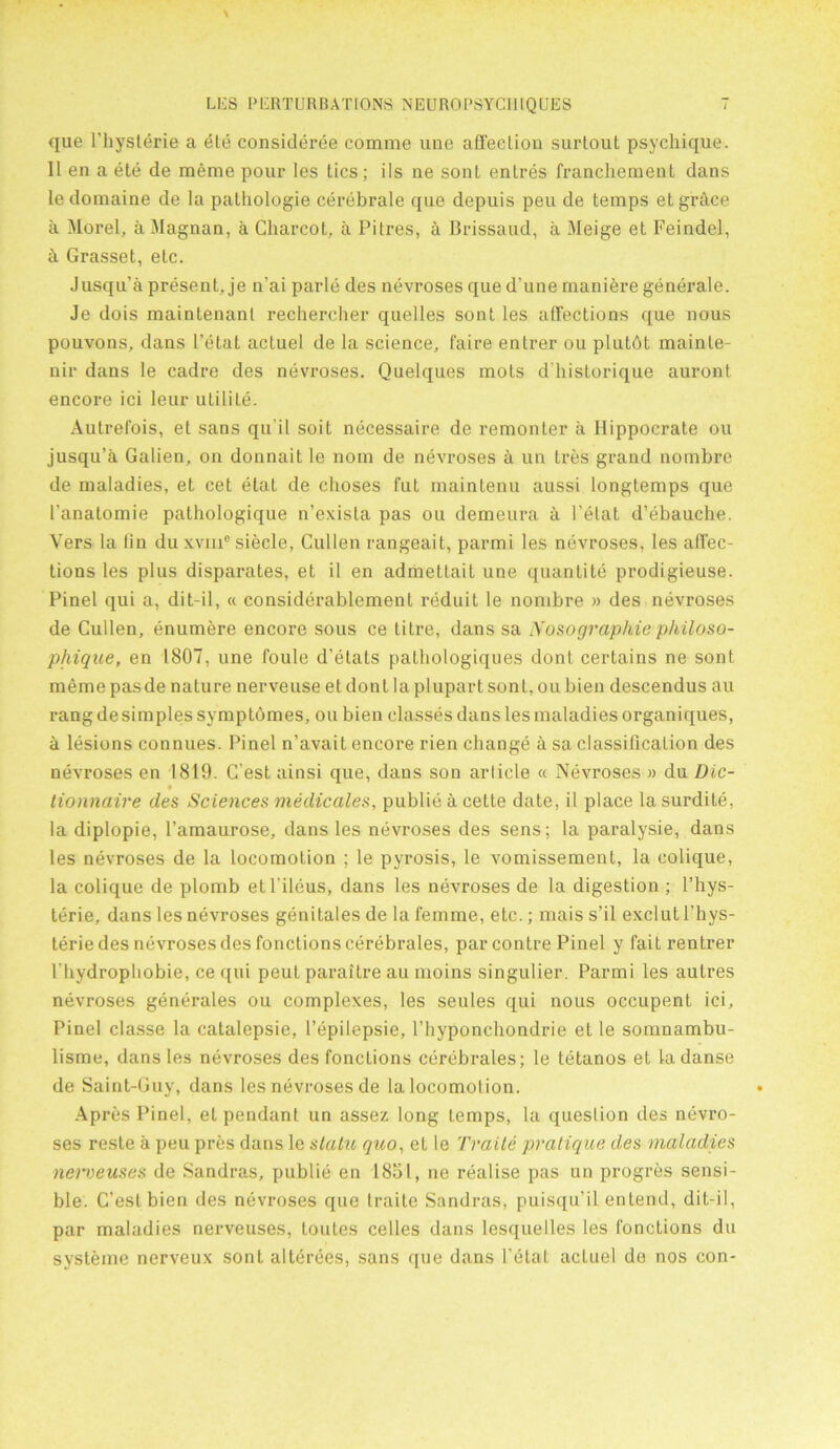 que Pbysterie a die consideree comme une affection surtout psychique. 11 en a ete de merae pour les lies; ils ne sonl enlres franchemenl dans le domaine de la palhologie cerebrate que depuis pen de temps etgrcice a Morel, aMagnan, a Charcot, a Pitres, a Brissaud, a Meige et Feindel, h Grasset, etc. Jusqu’a present, je n’ai parte des nevroses qued’une manibre generale. Je dois mainlenant rechercher quelles sont les affections que nous pouvons, dans Petal acluel de la science, faire entrer ou plutdt mainle- nir dans le cadre des nevroses. Quelques mots d’historique auront encore ici leur utilite. Autrefois, et sans qu it soil necessaire de remonter a Hippocrate ou jusqu’a Galien, on donnait le nom de nevroses a un Ires grand nombre de maladies, et cet etat de choses fut maintenu aussi longtemps que l’anatomie pathologique n’exista pas ou demeura a Petat d’ebauche. Vers la lin du xvme siecle, Cullen rangeait, parmi les nevroses, les affec- tions les plus disparates, et il en admettait une quanlite prodigieuse. Pinel qui a, dit-il, « considerablemenl reduit le nombre » des nevroses de Cullen, enumere encore sous ce titre, dans sa Nosographie philoso- phique, en 1807, une foule d'elats pathologiques dont certains ne sont memepasde nature nerveuse et dont laplupartsont, oubien descendus au rang de simples symptomes, ou bien classes dans les maladies organiques, a lesions connues. Pinel n’avait encore rien change a sa classification des nevroses en 1819. C’est ainsi que, dans son article « Nevroses » du Die- * lionnaire des Sciences medicates, public a cette date, il place la surdite, la diplopie, Pamaurose, dans les nevroses des sens; la paralysie, dans les nevroses de la locomotion ; le pyrosis, le vomissement, la colique, la colique de plomb etl ileus, dans les nevroses de la digestion ; l’hys- terie, dans les nevroses genitales de la femme, etc.; mais s’il exclut l’hys- terie des nevroses des fonctions cerebrales, par contre Pinel y faitrentrer Pbydropbobie, ce qui peut paraitre au moins singulier. Parmi les aulres nevroses generates ou complexes, les seules qui nous occupent ici, Pinel classe la catalepsie, Pepilepsie, Phyponchondrie et le somnambu- lisme, dans les nevroses des fonctions cerebrales; le tetanos et la danse de Saint-Guy, dans les nevroses de la locomotion. Apres Pinel, et pendant un assez long temps, la question des nevro- ses reste a peu pres dans le statu quo, et le Trade pratique des maladies nei'veuses de Sandras, publie en 1851, ne realise pas un progres sensi- ble. C’est bien des nevroses que traite Sandras, puisqu’il enlend, dit-il, par maladies nerveuses, toutes celles dans lesquelles les fonctions du systeme nerveux sont alterees, sans que dans Petal acluel de nos con-