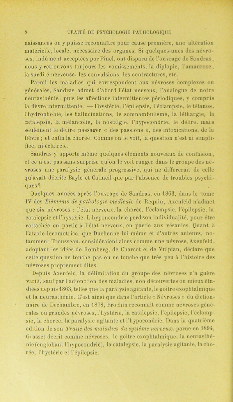 naissances on y puisse reconnailre pour cause premiere, une alteration materielle, locale, necessaire des organes. Si quelques-unes des nevro- ses, indument acceptees par Pinel, ont disparu de l’ouvrage de Sandras, nous y retrouvons toujours les vomissements, la diplopie, Tamaurose, la surdite nerveuse, les convulsions, les contractures, etc. Parmi les maladies qui correspondent aux nevroses complexes ou generates, Sandras admet d’abord l’etat nerveux, l’analogue de notre neurasthenie ; puis les affections intermiltentes periodiques, y compris la fievre intermittente; —l’hysterie, l’epilepsie, l’eclampsie, Ie tetanos, l’hydrophobie, les hallucinations, le somnambulisme, la lethargie, la catalepsie, la melancolie, la nostalgie, l’hypocondrie, le delire, mais seulement le delire passager « des passions », des intoxications, de la fievre ; et enfin la choree. Comme on le voit, la question n'est ni simpli- fiee, ni eclaircie. Sandras y apporte meme quelques elements nouveaux de confusion, et ce n’est pas sans surprise qu’on le voit ranger dans le groupe des ne- vroses une paralysie generale progressive, qui ne differerait de celle qu’avait decrite Bayle et Galmeil que par l’absence de troubles psychi- ques? Quelques annees apres l’ouvrage de Sandras, en 1863. dans le tome IV des Elements de pathologie medicate de Requin, Axenfeld nadmet que six nevroses : l’etat nerveux, la choree, l’eclampsie, l’epilepsie, la catalepsie et l’hysterie. L’hyponcondrie perdson individuality, pour etre rattachee en partie a l’etat nerveux, en partie aux vesanies. Quant a l’ataxie locomotrice, que Duchenne lui-memc et d’autres auteurs, no- tammenL Trousseau, consideraient alors comme une nevrose, Axenfeld, adoptant les idees de Romberg, de Charcot el de Vulpian, declare que celte question ne touche pas ou ne touche que tres peu a l’histoire des nevroses proprement dites. Depuis Axenfeld, la delimitation du groupe des nevroses n'a guere varie, sauf par l’adjonction des maladies, non decouvertes ou mieuxetu- diees depuis 1863, telles que la paralysie agilanle, le goitre exophtalmique el la neuraslhenie. C’est ainsi que dans Particle « Nevroses » du diction- naire de Dechambre, en 1878, Rrochin reconnait comme nevroses gene- rales ou grandes nevroses, l’hysterie, la catalepsie, l epilepsie, l’eclamp- sie, la choree, la paralysie agilanle et l’hypocondrie. Dans la quatrieme edition de son Traile des maladies du systeme nerveux, parue en 1894, Grasset decriL comme nhvroscs, le goitre exophtalmique, la neuraslhe- nie (englobanl l'hypocondrie), la catalepsie, la paralysie agilanle, la cho- ree, 1’hyslerie el l’epilepsie.