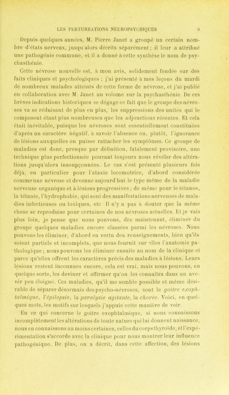 Depuis quelques annees, M. Pierre Janet a groupe un certain nom- bre d’etats nerveux, jusqu alors decrits separement; il leur a attribue une pathogenie commune, et il a donne a cette synlhese le nom de psy- chasthenie. Cette nevrose nouvelle est, a mon avis, solidement fondee sur des faits cliniques et psychologiques ; j’ai presente a mes legons du mardi de nombreux malades atteints de cette forme de nevrose, et j’ai publie en collaboration avec M. Janet un volume sur la psychasthenie. De ces breves indications historiques se degage ce fait que le groupe des nevro- ses va se reduisant de plus en plus, les suppressions des unites qui le composent etantplus nombreuses que les adjonctions recentes. Et cela etait inevitable, puisque les nevroses sont essentiellement constitutes d’apres un cai’actere negatif, a savoir l’absence ou, plutbt, 1'ignorance de lesions auxquelles on puisse rattacher les symptbmes. Ce groupe de maladies est done, presque par definition, fatalement provisoire, une technique plus perfectionnee pouvant toujours nous reveler des altera- tions jusqu’alors insoupgonnees. Le cas s’est presente plusieurs fois dejoi, en particulier pour l'ataxie locomotrice, d’abord consideree commeune nevrose etdevenue aujourd’hui le type mtme de la maladie nerveuse organique et £i lesions progressives; de meme pour le tetanos, la tetanie, l’hydrophobie, qui sont des manifestations nerveuses de mala- dies infectieuses ou toxiques, etc. II n’y a pas a douter que la meme chose se reproduise pour certaines de nos nevroses actuelles. Et je vais plus loin, je pense que nous pouvons, des maintenant, eliminer du groupe quelques maladies encore classees parmi les nevroses. Nous pouvons les eliminer, d’abord en vertu des. renseignements, bien qu’ils soient parliels et incomplets, que nous fournit sur elles l’anatomie pa- thologique; nous pouvons les eliminer ensuite au nom de la clinique et parce qu^elles otfrent les caracteres precis des maladies a lesions. Leurs lesions restent inconnues encore, cela est vrai, mais nous pouvons, en quelque sorte, les deviner et affirmer qu’on les connaitra dans un ave- nir peu eloigne. Ces maladies, qu’il me semble possible et meme desi- rable de separer desormais des psycho-nevroses, sont le goitre exoph- talmique, Vepilepsie, la paralysie agilante, la choree. Yoici, en quel- ques mots, les motifs sur lesquels j’appuie cette maniere de voir. En ce qui concerne le goitre exophtalmique, si nous connaissons incomplelement les alterations de toute nature qui lui donnent naissance, nous en connaissons au moi ns certaines, celles du corps thyroide, etl’expe- rimentation s’accorde avec la clinique pour nous montrer leur influence pathogenique. De plus, on a decril, dans cette affection, des lesions