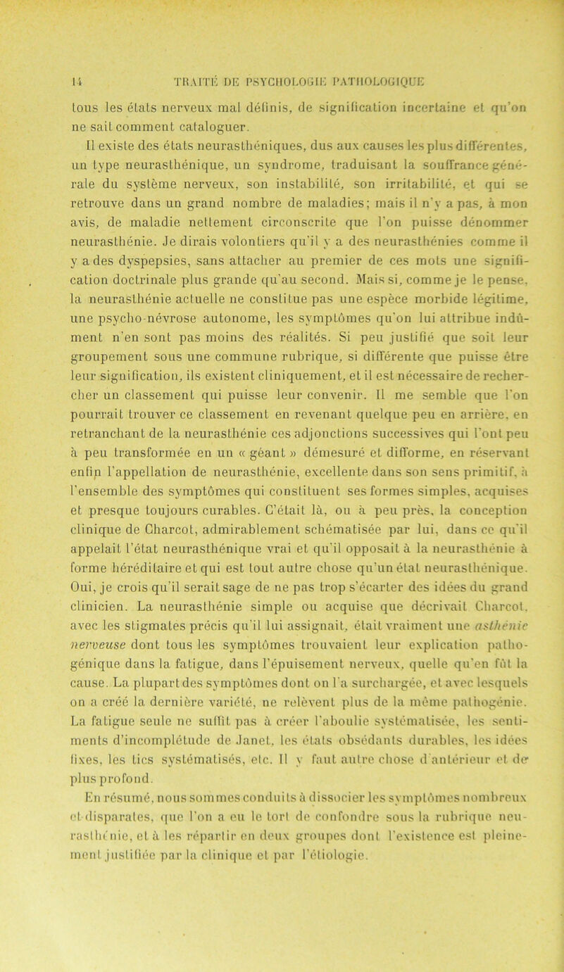 tous les elats nerveux mal definis, de signification incertaine et qu’on ne sait comment cataloguer. II exisle des elats neuraslheniques, dus aux causes les plus differentes, un type neurasthenique, un syndrome, traduisant la souffrance gene- rale du systeme nerveux, son instabilile, son irritabilite, et qui se retrouve dans un grand nombre de maladies; mais il n'y a pas, a mon avis, de maladie neftement circonscrite que l’on puisse denommer neurasthenie. Je dirais volontiers qu'il y a des neuraslhenies comine il y a des dyspepsies, sans attacher au premier de ces mots une signifi- cation doctrinale plus grande qu’au second. Mais si, comme je le pense. la neurasthenie acluelle ne constilue pas une espece morbide legitime, une psycho-nevrose autonome, les symptomes qu'on lui altribue indu- ment n'en sont pas moins des realites. Si peu justifie que soit Jeur groupement sous une commune rubrique, si differente que puisse etre leur signification, ils existent cliniquement, et il est necessaire de recber- cher un classemenl qui puisse leur convenir. 11 me semble que Ton pourrait trouver ce classemenl en revenant quelque peu en arriere, en retranchant de la neurasthenie ces adjonctions successives qui 1’ont peu a peu transformee en un « geant » demesure et difforme, en reservant enfin l’appellation de neurasthenie, excellente dans son sens primitif. a 1’ensemble des symptomes qui constituent ses formes simples, acquises et presque toujours curables. C’elait la, ou a peu pres, la conception clinique de Charcot, admirablement schematisee par lui, dans ce qu'il appelait Letat neurasthenique vrai et qu’il opposail a la neurasthenie h forme heredilaire et qui est tout aulre chose qu’unelal neurasthenique. Oui, je crois qu’il seraitsage de ne pas trop s’ecarter des idees du grand clinicien. La neurasthenie simple ou acquise que decrivait Charcot, avec les stigmates precis qu’il lui assignait, etait vraiment une asthenic nerveuse dont tous les symptomes trouvaienl leur explication patlio- genique dans la fatigue, dans l’epuisement nerveux, quelle qu’en fiil la cause. La plupartdes symptomes dont on l a surchargee, el avec lesquels on a cree la derniere varidte, ne relevent plus de la memo pathogenic. La fatigue seule ne sutQt pas a oreer l'aboulie systematisee, les senti- ments d’incompletude de Janet, les elats obsedants durables, les idees fixes, les tics systematises, etc. Il y faut autre chose d anlerieur et der plus profond. En resume, nous sommes conduits a dissocier les symptomes nombreux et disparates, que l’on a eu le tort de confondre sous la rubrique neu- rasthenic, el a les reparlir en deux groupes dont 1’existence esl pleine- mcnl justifiee par la clinique et par l'eliologie.