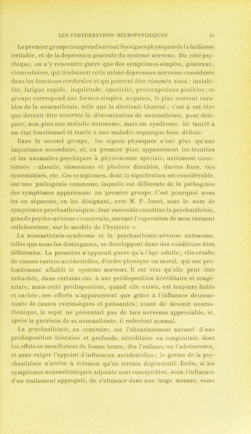 Le premier groupecomprendsur lout lessignes physiques de la faiblesse irritable, et de la depression generate du systeme nerveux. Du cdlepsy- chique, on n’y rencontre guere que des symptdmes simples, generaux, elementaires, qui traduisent cette mdme depression nerveuse consideree dansles fonctionscerebrales et qui peuvent etre resumes ainsi : instabi- lity, fatigue rapide, inquietude, emotivite, preoccupations penibles; ce groupe correspond aux formes simples, acquises, le plus souvent cura- bles de la neuraslhenie, telle que la decrivait Charcot; c’esL & cet 6tre que devrait etre reservee la denomination de neuraslhenie, pour desi- gner, non plus une maladie autonome, mais un syndrome, lie tantot a un elat fonctionnel et tantot a une maladie organique bien definie. Dans le second groupe, les signes physiques n’ont plus qu’une importance secondaire, et, au premier plan, apparaissent les Lroubles et les anomalies psychiques k physionomie speciale, nettemenl carac- terisee : aboulie, obsessions et phobies durables, durees fixes, tics systematises, etc. Ces symptdmes, dont la signification est considerable, onl une palhogenie commune, laquelle est differente de la palhogenie des symptdmes appartenant au premier groupe. C’est pourquoi nous les en separons, en les designant, avec M. P. Janet, sous le nom de symptdmes psychastheniques : leur ensemble constitue la psvchasthenie, grande psycho-nevrose « construite, suivant l’expression de mon eminent collaborateur, sur le modele de l’hysterie ». La neurasthenie-syndrome et la psychasthenie-nevrose autonome, telles que nous les distinguons, se developpent dans des conditions bien dill'erenLes. La premiere n'apparaiL guere qu’a I'hge adulte ; elleresulte de causes variees accidentelles, d’ordre physique ou moral, qui ont pro- fondement allaibli le systeme nerveux. 11 est vrai qu’elle peul etre rattachee, dans certains cas, a une predisposition hereditaire et conge- nitale; mais cette predisposition, quand elle exisle, est toujours faible etcachee;ses efforts n’apparaissent que grhce a l’influence determi- nante de causes extrinsdques et puissantes; avant de devenir neuras- thenique, le sujet ne presentait pas de tare nerveuse appreciable, et, apres la guerison de sa neurasthenie, il redevient normal. La psychasthenie, au contraire, est 1’aboutissemenL nalurel d’une predisposition lointaine et profonde, hereditaire ou congenilale, dont les efl’ets se manifeslenl de bonne lieure, des l’enfance ou l’adolescence, et sans e.xiger l’appoinl d'inlluences accidentelles; le germe de la psy- chasthenie n’arrive a eclosion qu’en terrain degeneratif. Enlin, si les symptdmes neurastheniques adjoinls sont susceptibles, sous l infiuence d’un traitement approprie, de s’attenuer dans une large mesure, voire