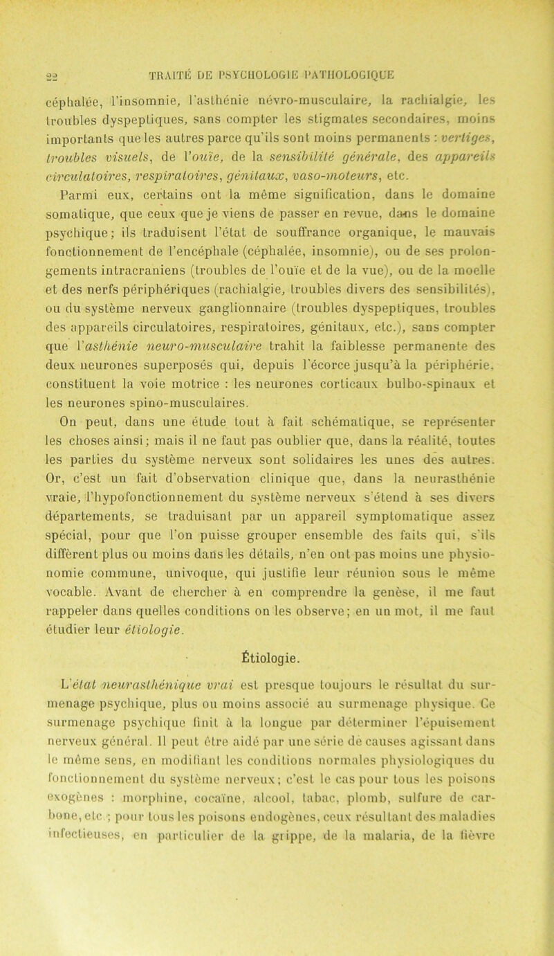 cephalee, l’insomnie, I'asthenie nevro-musculaire, la rachialgie, les troubles dyspeptiques, sans compter les stigmates secondaires, rnoins important queles autres parce qu'ils sont rnoins permanents : vertigo;, troubles visuels, de You'ie, de la sensibilite generate, des appareils circulatoires, respiratoires, genitaux, vaso-moteurs, etc. Parmi eux, certains ont la meme signification, dans le domaine somatique, que ceux que je viens de passer en revue, dans le domaine psychique; its traduisent l’etat de souffrance organique, le mauvais fonotionnement de l’encephale (cephalee, insomnie), ou de ses prolon- gements intracraniens (troubles de l’oui'e el de la vue), ou de la moelle et des nerfs peripheriques (rachialgie, troubles divers des sensibililes . ou du systeme nerveux ganglionnaire (troubles dyspeptiques, troubles des appareils circulatoires, respiratoires, genitaux, etc.), sans compter que Yaslhenie neuro-musculaire traliit la faiblesse permanente des deux neurones superposes qui, depuis l’ecorce jusqu’a la peripherie. constituent la voie motrice : les neurones corticaux bulbo-spinaux el les neurones spino-musculaires. On peut, dans une etude tout a fait schematique, se representer les choses ainsi; mais il ne faut pas oublier que, dans la realite, toutes les parties du systeme nerveux sont solidaires les unes des autres. Or, c’est un fait d’observation clinique que, dans la neurasthenic vraie, l’hypofonctionnement du systeme nerveux s’etend a ses divers departements, se traduisant par un appareil symptomatique assez special, pour que Ton puisse grouper ensemble des faits qui, s'ils different plus ou rnoins dans les details, n’en ont pas rnoins une physio- nomie commune, univoque, qui juslilie leur reunion sous le meme vocable. Avant de chercher a en comprendre la genese, il me faut rappeler dans quelles conditions on les observe; en uu mot, il me faut etudier leur etiologie. fitiologie. L etat neuraslhenique vrai est presque ton jours le resultal du sur- menage psychique, plus ou rnoins associe au surmenage physique. Ce surmenage psychique Unit a la longue par determiner l’epuisement nerveux general. 11 peut etre aide par uneserie de causes agissantdans le meme sens, en modilianl les conditions normales physiologiques du fonctionnemenl du systeme nerveux; c’est le cas pour tous les poisons exogenes : morphine, cocaine, alcool, labac, plomb, sulfure de car- bone, etc ; pour tousles poisons endogencs,ceux resultant des maladies infectieuses, en parliculier de la grippe, de la malaria, de la lievre