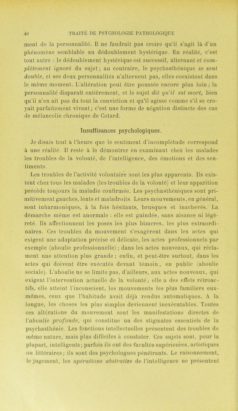 ment de la personnalite. II ne faudrait pas croire qu’il s'agit la d un phenomene semblable au dedoublement hysterique. En realite, c’est toul autre : le dedoublement hysterique esl successif, alternant et com- pletement ignore du sujet; au contraire, le psychasthenique se sent double, el ses deux personnalites n’allernent pas, elles coexistent dans le meme moment. L’alteration peut etre poussee encore plus loin; la personnalite disparait enlierement, et le sujet dit quil est mort, bien qu’il n’en ait pas du tout la conviction et qu’il agisse comme s’il se cro- yait parfaitement vivant; c’est une forme de negation distincte des cas de melancolie chronique de Cotard. Insuffisances psychologiques. Je disais tout a 1’heure que le sentiment d’incompletude correspond a une realite. 11 resLe a le demontrer en examinant chez les malades les troubles de la volonte, de l’intelligence, des emotions et des sen- timents. Les troubles de l’activite volontaire sont les plus apparents. Ils exis- tent chez tous les malades (les troubles de la volonte) et leur apparition precede toujours la maladie confirmee. Les psychaslheniques sont pri- mitivement gauches, lents et maladroits. Leurs mouvemenls, en general, sont inharmoniques, h la fois hesitants, brusques et inacheves. La demarche meme est anormale : elle est guindee. sans aisance ni lege- rete. Ils affeclionnent les poses les plus bizarres, les plus extraordi- naires. Ges troubles du mouvement s’exagerent dans les actes qui exigent une adaptation precise et delicate, les actes professionnels par exemple (aboulie professionnelle); dans les actes nouveaux, qui recla- ment une attention plus grande ; entin, et peut-etre surtout, dans les actes qui doivent etre executes devant temoin, en public aboulie sociale). L’aboulie ne se limitepas, d'ailleurs, aux actes nouveaux, qui exigent l’intervention actuelle de la volonte; elle a des eflfels retroac- tifs, elle atteint l’inconscient, les mouvements les plus familiers eux- mSmes, ceux que l’habitude avail deja rendus automatiques. A la longue, les choses les plus simples deviennent inexecutables. Toutes ces alterations du mouvement sont les manifestations directes de 1 'aboulie profonde, qui conslilue un des stigmates essentiels de la psychaslhenie. Les functions intellectuclles presentenl des troubles de rntlme nature, mais plus difliciles a constater. Ces sujets sont, pour la plupart, intelligents; parfois ils ont des facultessuperieures, artistiques ou litleraires; ils sont des psychologues penetrants. Le raisonnement, lejugement, les operations abstraites de l’intelligence ne presentent