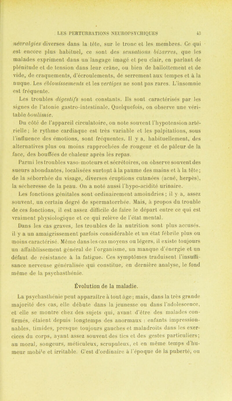 nevraigies diverses dans la t6te, sur le tronc et les membres. Ce qui est encore plus habituel, ce sont des sensations bizarres, que les malades expriment dans un langage image et peu clair, en parlant de plenitude el de tension dans leur crane, ou bien de balloltement el de vide, de craquements, d’ecroulements, de serrement aux lempes et & la nuque. Les eblouissernents etles vertiges ne sonlpas rares. L’insomnie est frequente. Les troubles digestifs sont constants. Ils sont caraeterises par les signes de l’alonie gastro-intestinale. Quelquefois, on observe une veri- table boulimie. Du cbte de l’appareil circulatoire, on note souvent l’hypotension arte- rielle; le rythme cardiaque est tres variable et les palpitations, sous l'inlluence des emotions, sont frequentes. II y a, habituellement, des alternatives plus ou moins rapprochees de rougeur et de phleur de la face, des bouflees de chaleur apres les repas. Parmi les troubles vaso-moteurs et secretoires, on observe souventdes sueurs abondantes, localisees surtout k la paume des mains et a la tfite; de la seborrbee du visage, diverses eruptions cutanees (acne, herpes), la secheresse de la peau. On a note aussi l'hypo-acidite urinaire. Les fonctions genitales sont ordinairement amoindries; il y a, assez souvent, un certain degre de spermatorrhee. Mais, a propos du trouble de ces fonctions, il est assez difficile de faire le depart entre ce qui est vraiment physiologique et ce qui releve de l’etat mental. Dans les cas graves, les troubles de la nutrition sont plus accuses, il y a un amaigrissemenl parfois considerable et un etat febrile plus ou moins caracterise. Meme dans les cas moyens ou legers, il existe toujours un affaiblissement general de l’organisme, un manque d’energie et un defaut de resistance ii la fatigue. Ces symptbmes traduisent l’insufU- sance nerveuse generalisee qui constitue, en derniere analyse, le fond m£me de la psychasthenie. Evolution de la maladie. La psychasthenie peut apparaitre a tout age; mais, dans la tres grande majorite des cas, el le debute dans la jeunesse ou dans l'adolescence, et elle se monlre chez des sujets qui, avant d’etre des malades con- firmes, etaient depuis longtemps des anormaux : enfants impression- nables, timides, presque toujours gauches el maladroits dans les exer- cices du corps, ayant assez souventdes tics et des gestes particulars; au moral, songeurs, meliculeux, scrupuleux, et en meme temps d'liu- meur mobi'e et irritable. C’est d’ordinaire a I'epoque de la puberte, ou