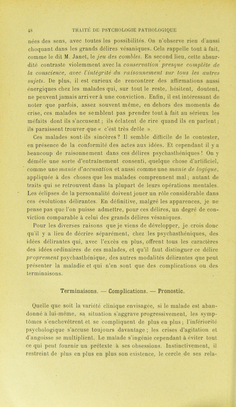 nees des sens, avec toutes les possibilit.es. On n’observe rien d aussi choquant dans les grands delires vesaniques. Cela rappelle tout a fait, comme le dit M. Janet, le jeu des combles. En second lieu, cette absur- dite contraste violemment avec la conservation presque complete de la conscience, avec Vintegrite die raisonnemenl sur tons les autres sujets. De plus, il est curieux de rencontrer des aflirmations aussi energiques chez les malades qui, sur tout le reste, hesitent, doutent, ne peuvent jamais arri ver a une conviction. Enfin, il est interessant de noter que parfois, assez souvent raeme, en dehors des moments de crise, ces malades ne semblent pas prendre tout a fail au serieux les mefaits dont ils s’accusent; ils eclatent de rire quand ils en parlent; ils paraissent trouver que « e’est. tres drole » Ces malades sont-ils sinceres? Il semble diflicile de le contester, en presence de la conformite des actes aux idees. Et cependant il y a beaucoup de raisonnement dans ces delires psychastheniques! On y demele une sorte d’entrainement consenti, quelque chose d’arlificiel, comme une manie d'accusation et aussi comme une manie de logique. appliquee a des choses que les malades comprennenl mal; autant de traits qui se retrouvent dans la plupart de leurs operations mentales. Les eclipses de la personnalite doivent jouer un rdle considerable dans ces evolutions delirantes. En definitive, malgre les apparences, je ne pense pas que Ton puisse admettre, pour ces delires, un degre de con- viction comparable a celui des grands delires vesaniques. Pour les diverses raisons que je viens de developper, je crois done qu it y a lieu de decrire separement, chez les psychastheniques, des idees delirantes qui, avec l’exces en plus, offrent tous les caracleres des idees ordinaires de ces malades, et qu’il faut distinguer ce delire proprement psychaslhenique, des autres modalites delirantes que peut presenter la maladie et qui n’en sont que des complications ou des terminaisons. Terminaisons. — Complications. — Pronostic. Quelle que soit la variete clinique envisagee, si le malade est aban- donne a lui-meme, sa situation s'aggrave progressivement, les symp- t6mes s'enchevfitrent et se compliquent de plus en plus; l’inferiorite psychologique s’accuse loujours davantage; les crises d’agitation et d’angoisse se multiplient. Le malade s'ingenie cependant i eviter tout ce qui peut fournir un prelexle a ses obsessions. Instinclivement, il restreint de plus en plus en plus son existence, le cercle de ses rela-