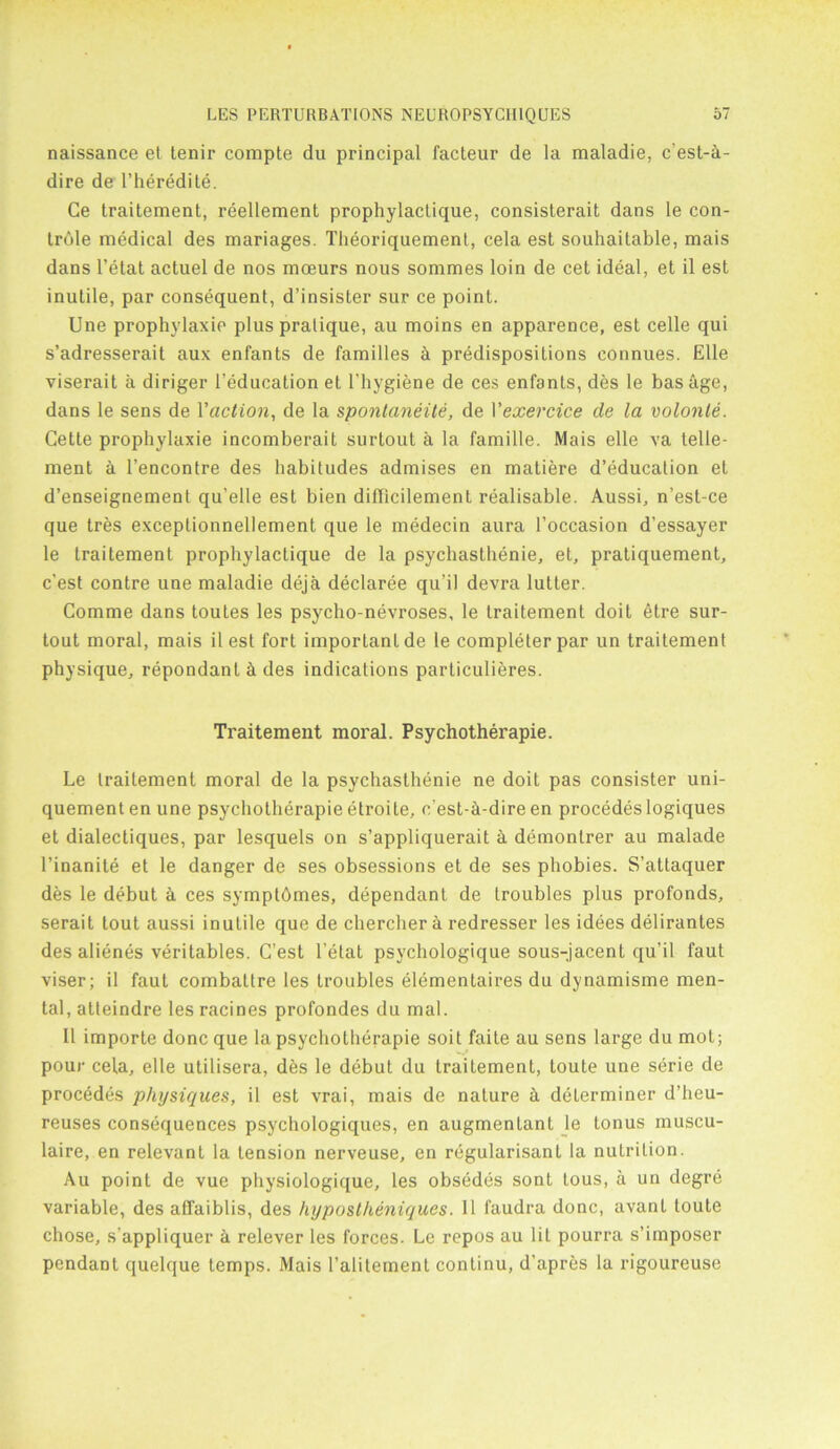 naissance et tenir compte du principal facteur de la maladie, c’est-h- dire de l’heredite. Ge traitement, reellement prophylaclique, consislerait dans le con- trole medical des mariages. Theoriquement, cela est souhaitable, mais dans l’etat actuel de nos mceurs nous sommes loin de cet ideal, et il est inutile, par consequent, d’insister sur ce point. Une prophylaxie plus pratique, au moins en apparence, est cede qui s’adresserait aux enfants de families & predispositions connues. Elle viserait a diriger i’education et l’hygiene de ces enfants, des le bashge, dans le sens de 1 'action, de la spontaneity, de Vexercice de la volonle. Cette prophylaxie incomberait surtout a la famille. Mais elle va tene- ment & l’encontre des habitudes admises en matiere d’education et d’enseignemenl qu’elle est bien dilficilement realisable. Aussi, n’est-ce que tres exceplionnellement que le medecin aura l’occasion d’essayer le traitement prophylactique de la psychasthenie, et, pratiquement, c’est contre une maladie deja declaree qu’il devra lutter. Comme dans toutes les psycho-nevroses, le traitement doit etre sur- tout moral, mais il est fort important de le completer par un traitement physique, repondant h des indications particulieres. Traitement moral. Psychotherapie. Le traitement moral de la psychasthenie ne doit pas consister uni- quementen une psychotherapie etroile, c'est-h-dire en procedeslogiques et dialectiques, par lesquels on s’appliquerait a demontrer au malade l’inanite et le danger de ses obsessions et de ses phobies. S’attaquer des le debut a ces symptbmes, dependant de troubles plus profonds, serait lout aussi inutile que de chercher a redresser les idees delirantes des alienes verilables. C’est l’etat psychologique sous-jacent qu’il faut viser; il faut combattre les troubles elementaires du dynamisme men- tal, atteindre les racines profondes du mal. Il importe done que la psychotherapie soit faite au sens large du mot; pour cela, elle utilisera, des le debut du traitement, toute une serie de procedes physiques, il est vrai, mais de nature h determiner d’heu- reuses consequences psychologiques, en augmentant le tonus inuscu- laire, en relevant la tension nerveuse, en regularisanl la nutrition. Au point de vuc physiologique, les obsedes sont lous, a un degre variable, des affaiblis, des hypostheniques. 11 faudra done, avant toute chose, s’appliquer a relever les forces. Le repos au lit pourra s’iinposer pendant quelque temps. Mais Falitement continu, d’apres la rigoureuse