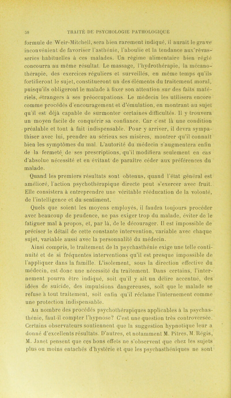 formule de Weir-Mitchell, sera Lien rarement indique, il aurait le grave inconvenient de favoriser l’asthenie, l’aboulie et la tendance aux'revas- series habiluelles a ces malades. Un regime alimentaire bien regie concourra au meme resultat. Le massage, l’hydrotherapie, la rnccano- therapie, des exercices reguliers et surveilles, en meme temps qu’ils fortifieront le sujet, constitueront un des elements du traitement moral, puisqu’ils obligeront le malade a fixer son attention sur des faits mate- riels, etrangers 4 ses preoccupations. Le medecin les utilisera encore comme procedes d’encouragement et d’emulation, en montrant au sujet qu'il est dej4 capable de surmonter certaines difficultes. II y trouvera un moyen facile de conquerir sa confiance. Car c’est la une condition prealable et tout a fait indispensable. Pour y arriver, il devra sympa- thiser avec lui, prendre au serieux ses miseres, montrer qu’il connait bien les symptbmes du mal. L’autorite du medecin s’augmentera enfin de la fermete de ses prescriptions, qu’il modifiera seulement en cas d’absolue necessity et en evitant de paraitre ceder aux preferences du malade. Quand les premiers resultats sont obtenus, quand l’etat general est ameliore, l’action psychotherapique directe peut s’exercer avec fruit. Elle consistera 4 entreprendre une veritable reeducation de la volonte, de [’intelligence et du sentiment. Quels que soient les moyens employes, il faudra toujours proceder avec beaucoup de prudence, ne pas exiger trop du malade, eviter de le fatiguer mal 4 propos, et, par 14, de le decourager. Il est impossible de prdciser le detail de cette constanle intervention, variable avec chaque sujet, variable aussi avec la personnalite du medecin. Ainsi compris, le traitement de la psychasthenie exige une telle conli- nuite et de si frequentes interventions qu’il est presque impossible de l’appliquer dans la famille. L’isolemenl, sous la direction effective du medecin, est done une necessity du traitement. Dans certains, Tinter- nement pourra etre indique, soiL qu’il y ait un delire accentue, des idees de suicide, des impulsions dangereuses, soit que le malade se refuse a Lout traitement, soit enfin qu'il reclame Tinternement comme une protection indispensable. Au nombre des procedes psycholherapiques applicables a la psvehas- llienie, faut-il compter Thypnose? C’est une question trhs controversee. Certains observateurs soutiennent que la suggestion hvpnotique leur a donne d’excellents resultats. D’aulres, etnotamment M. Pitres. M. Regis, M. Janet pensent que ces bons effets ne s’observent que chez les sujets plus ou moins entaches d’hyslerie et que les psychaslheniques ne sont