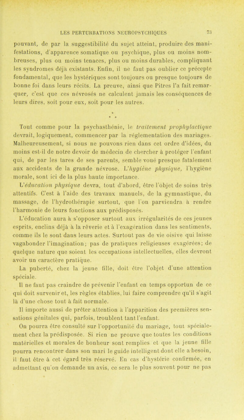 pouvanl, de par la suggestibility du sujet atteint, produire des mani- festations, d’apparence somatique ou psychique, plus ou moins nom- breuses, plus ou moins tenaces, plus ou moins durables, compliquant les syndromes deja existants. Enfin, il ne faut pas oublier ce precepte fondamental, que les hysleriques sont toujours ou presque toujours de bonne foi dans leurs recits. La preuve, ainsi que Pitres l’a fait remar- quer, c’est que ces nevroses ne calculent jamais les consequences de leurs dires, soit pour eux, soit pour les autres. * * Tout comme pour la psychaslbenie, le traitement prophylactique devrait, logiquement, commencer par la reglementation des mariages. Malheureusement, si nous ne pouvons rien dans cet ordre d’idees, du moins est-il de notre devoir de medecin de chercher & proteger l’enfant qui, de par les lares de ses parents, semble voue presque fatalemenl aux accidents de la grande nevrose. L’hygiene physique, l’hvgiene morale, sont ici de la plus haute importance. L'education physique devra, lout d’abord, etre l’dbjet de soins tres attentifs. G’est a l’aide des travaux manuels, de la gymnastique, du massage, de l’hydrotherapie surtout, que Ton parviendra a rendre l’harmonie de leurs fonctions aux predisposes. L’education aura a s’opposer surtout aux irregularites de cesjeunes esprils. enclins deji a la reverie et a l’exageration dans les sentiments, comme ils le sont dans leurs acles. Surtout pas de vie oisive qui laisse vagabonder l’imagination; pas de pratiques religieuses exagerees; de quelque nature que soient les occupations inlellecluelles, elles devront avoir un caraclere pratique. La puberte, chez la jeune fille, doit etre l’objet d'une attention speciale. 11 ne faut pas craindre de prevenir l’enfant en temps opporlun de ce qui doit surveniret, les regies etablies, 1 ui faire comprendre qu’il s’agit l£i d’une chose tout a fait normale. 11 importe aussi de prater attention a l’apparition des premieres sen- sations genitales qui, parfois, troublent tanll’enfant. On pourra etre consulte sur l'opportunite du mariage, toul speciale- ment chez la predisposee. Si rien ne prouve que toutes les conditions materielles et morales de bonlieur sont remplies el que la jeune Idle pourra rencontrer dans son mari le guide intelligent donl el le a besoin, il faut etre k cet egard tres reserve. En cas d’hyslerie confirmee, en admeltant qu’on demande un avis, ce sera le plus souvent pour ne pas