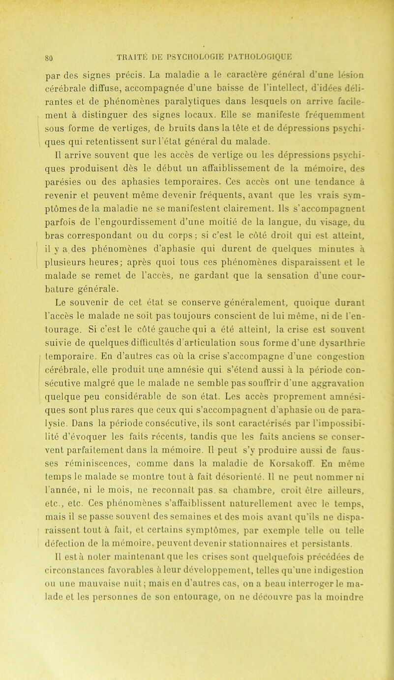 par des signes precis. La maladie a le caractere general d’une lesion cerebrale diffuse, accompagnee d’une baisse de l’intellect, d’idees deli- rantes et de phenomenes paralytiques dans lesquels on arrive facile- ment a distinguer des signes locaux. Elle se manifeste frequemment sous forme de verliges, de bruits dans la tele et de depressions psychi- ques qui retentissent surl’etat general du malade. II arrive souvent que les acces de verlige ou les depressions psyclii- ques produisent des le debut un affaiblissement de la memoire, des paresies ou des aphasies temporaires. Ces acces ont une tendance a revenir et peuvent meme devenir frequents, avant que les vrais sym- ptomesdela maladie ne se manifestent clairement. 11s s’accompagnent parfois de l’engourdissement d’une moilie de la langue, du visage, du bras correspondant ou du corps; si c’est le c6te droit qui est alteint, il y a.des phenomenes d’aphasie qui durent de quelques minutes a plusieurs heures; apres quoi tous ces phenomenes disparaissent et le malade se remet de Faeces, ne gardant que la sensation d’une cour- bature generale. Le souvenir de cet etat se conserve generalement, quoique durant Faeces le malade ne soit pas toujours conscient de lui meme, ni de Fen- tourage. Si c’est le c6te gauche qui a ele atteint, la crise est souvent suivie de quelques difficultes d'arliculalion sous forme d’une dysarthrie temporaire. En d’autres cas ou la crise s’accompagne d’une congestion cerebrale, elle produit un,e amnesie qui s’etend aussi a la periode con- secutive malgre que le malade ne semble pas souffrird’une aggravation quelque peu considerable de son etat. Les acces proprement amnesi- ques sont plus rares que ceux qui s’accompagnent d’aphasie ou de para- lysie. Dans la periode consecutive, ils sont caracterises par Fimpossibi- lite d’evoquer les fails recenls, tandis que les faits anciens se conser- vent parfaitemenl dans la memoire. 11 peut s’y produire aussi de faus- ses reminiscences, comme dans la maladie de Korsakoff. En meme lemps le malade se montre tout ii fait desoriente. 11 ne peut nomrner ni l’annee, ni le mois, ne reconnait pas. sa chambre, croil elre ailleurs. etc., etc. Ces phenomenes s’affaiblissenl naturellemenl avec le temps, mais il se passe souvent des semaines et des mois avant qu’ils ne dispa- raissent tout ii fait, et certains symptbmes, par exemple telle ou telle defection de la memoire, peuvent devenir stationnaires et persistants. Il est fi noler mainlenant que les crises sont quelquefois precedees de circonstances favorables iileur developpemcnt, lellesqu’une indigeslion ou une mauvaise nuit; mais en d’autres cas, on a beau interroger le ma- ladc el les personnes de son entourage, on ne decouvre pas la moindre