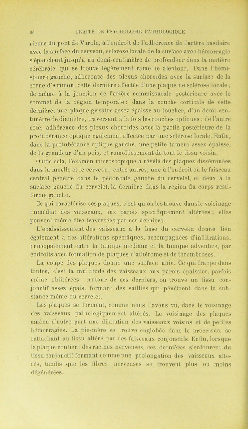 rieure du ponL de Varole, a l'endroit de l’adherence de l’artere basilaire avec la surface du cerveau, sclerose locale de la surface avec hemorragie s’epanchant jusqu’a un demi-centimetre de profondeur dans la matiere cerebrate qui se trouve legerement ramollie alentour. Dans l’hemi- spliere gauche, adherence des plexus choroTdes avec la surface de la come d’Ammon, cette derniere aflectee d’une plaque de sclerose locale; de meme a la jonction de l’artere commissurale posterieure avec le sommet de la region temporale ; dans la couche corticale de cette derniere, une plaque grisEttre assez epaisse au toucher, d'un demi-cen- timetre de diametre, traversant a la fois les couches optiques : de l’autre cote, adherence des plexus choroides avec la partie posterieure de la protuberance optique egalement affectee par une sclerose locale. Enfin, dans la protuberance optique gauche, une petite tumeur assez epaisse, de la grandeur d’un pois, et ramollissement de tout le tissu voisin. Outre cela, I’examen microscopique a revele des plaques disseminees dans la moelle et le cerveau, entre autres, une a l’endroit oil le faisceau central penetre dans le pedoncule gauche du cervelet, et deux a la surface gauche du cervelet, la derniere dans la region du corps resti- forme gauche. Ce qui caracterise ces plaques, c’est qu’on les trouve dansle voisinage immediat des Araisseaux, aux parois specifiquement alterees : elles peuvent meme etre traversees par ces derniers. L’epaississement des vaisseaux h la base du cerveau donne lieu egalement a des alterations speciliques, accompagnees d’infiltrations, principalement entre la tunique mediane et la tunique adventice, par endroitsavec formation de plaques d’atherome etde thrombroses. La coupe des plaques donne une surface unie. Ce qui frappe dans loules, c’est la multitude des vaisseaux aux parois epaissies, par fois meme obliterees. Autour de ces derniers, on trouve un tissu con- jonctif assez epais, formant des saillies qui penetrent dans la sub- stance meme du cervelet. Les plaques se formenl, comme nous 1’avons vu, dans le voisinage des vaisseaux pathologiquement alteres. Le voisinage des plaques amene d'aulre part une dilatation des vaisseaux voisins et de peliles hemorragies. La pie-mere se trouve englobee dans le processus, se rattachant au Lissu allere par des faisceaux conjonclifs. Enfin. lorsque la plaque coutient des racines nerveuses, ces dernieres s’enlourent du tissu conjonctif formant comme une prolongation des vaisseaux alte- res, landis que les fibres nerveuses sc trouvenl plus ou moins degenerees.