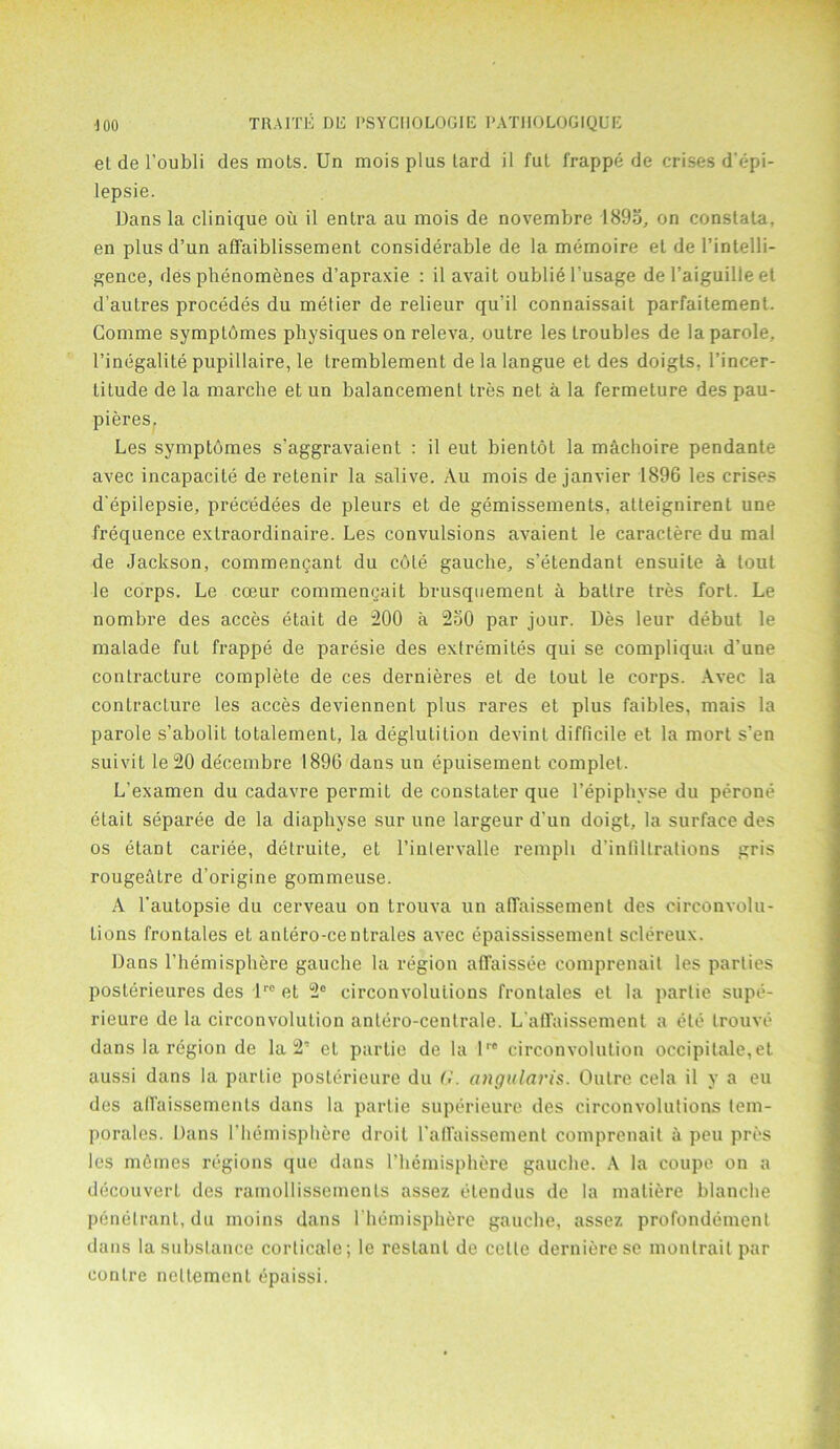 et de l'oubli des mots. Un moisplustard il fut frappe de crises d epi- lepsie. Dans la clinique ou il enlra au mois de novembre 1895, on constata, en plusd’un affaiblissement considerable de la memoire el de l’intelli- gence, des phenomenes d’apraxie : ilavait oubliel’usage de l’aiguille et d’aulres procedes du metier de relieur quhl connaissail parfaitement. Gomme symptomes physiques on releva, outre les troubles de la parole, l’inegalite pupillaire, le tremblement delalangue et des doigts, l’incer- litude de la marche et un balancement tres net a la fermeture des pau- pieres. Les symptdmes s’aggravaient : il eut bientol la machoire pendante avec incapacity de retenir la salive. Au mois de janvier 1896 les crises d'epilepsie, precedees de pleurs et de gemissements, alleignirent une frequence extraordinaire. Les convulsions avaient le caractere du mal de Jackson, commengant du cote gauche, s’etendant ensuite a tout le corps. Le cceur commencait brusquement a ballre tres fort. Le nombre des acces etait de 200 a 250 par jour. Des leur debut le malade fut frappe de paresie des extremites qui se compliqua d'une contracture complete de ces dernieres et de tout le corps. Avec la contracture les acces deviennent plus rares et plus faibles, mais la parole s’abolit totalement, la deglutition devint difficile et la mort s’en suivit le20 de'cembre 1896 dans un epuisement complet. L’examen du cadavre permit de constater que l’epiphvse du perone etait separee de la diapliyse sur une largeur d'un doigt, la surface des os etant cariee, detruite, et l’inlervalle rempli d’infillrations gris rougeatre d’origine gommeuse. A l’autopsie du cerveau on trouva un allaissement des circonvolu- lions frontales et antero-centrales avec epaississement sclereux. Dans l’hemisphere gauche la region affaissee comprenait les parties posterieures des lrc et 2e circonvolulions frontales et la partie supe- rieure de la circonvolulion antero-centrale. L aflfaissement a ete trouve dans la region de la 2“ et partie de la lre circonvolulion occipitale,et aussi dans la partie posterieure du G. angularis. Outre cela il y a eu des aflaissements dans la partie superieure des circonvolutions tem- porales. Dans 1’hemisphere droit l’affaissement comprenait a peu pres les memes regions que dans l’hemisphere gauche. A la coupe on a decouverl des ramollissements assez etendus de la maliere blanche penetrant, du moins dans I hemisphere gauche, assez profondemenl dans la substance corticale; le resLanl de cctle dernierese monlrait par centre neltement epaissi.