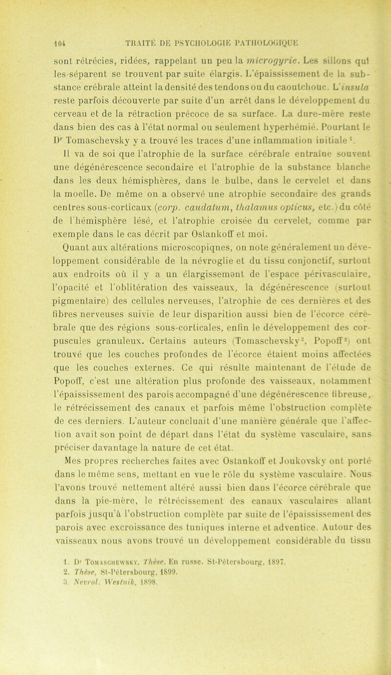 sont retrecies, ridees, rappelanl un peu la microgyrie. Les sillons qul les separent se trouvent par suite elargis. L’epaississement de la sub- slance crebrale atteinl la densite des tendons oudu caoutchouc. L insula reste parfois decouverle par suiLe d’un arret dans le developpement du cerveau et de la retraction precoce de sa surface. La dure-rnere reste dans bien des cas & l’elat normal ou seulement hyperhemie. Pourlant le Dr Tomaschevsky y a trouve les traces d’une inflammation iniLiale L 11 va de soi que l’atrophie de la surface cerebrale entraine souvent une degenerescence secondaire et l’atrophie de la substance blanche dans les deux hemispheres, dans le bulbe, dans le cervelet et dans la moelle. De meme on a observe une atrophie secondaire des grands centres sous-corticaux (corp. caudalum, thalamus opticus, etc. i du cote de l hemisphere lese, et l’atrophie croisee du cervelet, comme par exemple dans le cas decrit par Ostankotf et moi. Quant aux alterations microscopiqnes, on note generalemenl un deve- loppement considerable de la nevroglie et du tissu conjonctif, surtout aux endroits ou il y a un elargissemant de l'espace perivasculaire, l’opacite et l’obliteration des vaisseaux, la degenerescence i surtout pigmentaire) des cellules nerveuses, I’atrophie de ces dernieres et des fibres nerveuses suivie de leur disparilion aussi bieu de l’ecorce cere- brale que des regions sous-corticales, enfin le developpement des cor- puscules granuleux. Certains auteurs (Tomaschevsky-. PopofT1 2 3 ont trouve que les couches profondes de l’ecorce etaient moins aflfectees que les couches externes. Ce qui resulle maintenaut de l’elude de PopotT, c’est une alteration plus profonde des vaisseaux. notamment l’epaississement des parois accompagne d’une degenerescence libreuse, le retrecissement des canaux et parfois meme 1'obstruclion complete de ces derniers. L’auteur concluait d’une maniere generate que l’atTec- tion avaitson point de depart dans l’etat du sysleme vasculaire, sans preciser davantage la nature de cet etat. Mes propres recherches faites avec OstankotT et Joukovskv ont porte dans le meme sens, mettant en vue le role du svsteme vasculaire. Nous l’avons trouve nettement altere aussi bien dans l’ecorce cerebrale que dans la pie-mere, le retrecissement des canaux vasculaires allant parfois jusqu’h 1’obstruclion complete par suite de l’epaississement des parois avec excroissance des luniques interne et advenlice. Autour des vaisseaux nous avons trouve un developpement considerable du tissu 1. Dr Tomaschbwsky. These. En russe. St-I’etersbourg, 1897. 2. These. St-P6tersbourg, 1899. 8. Nevrol. Weslnik, 1898.