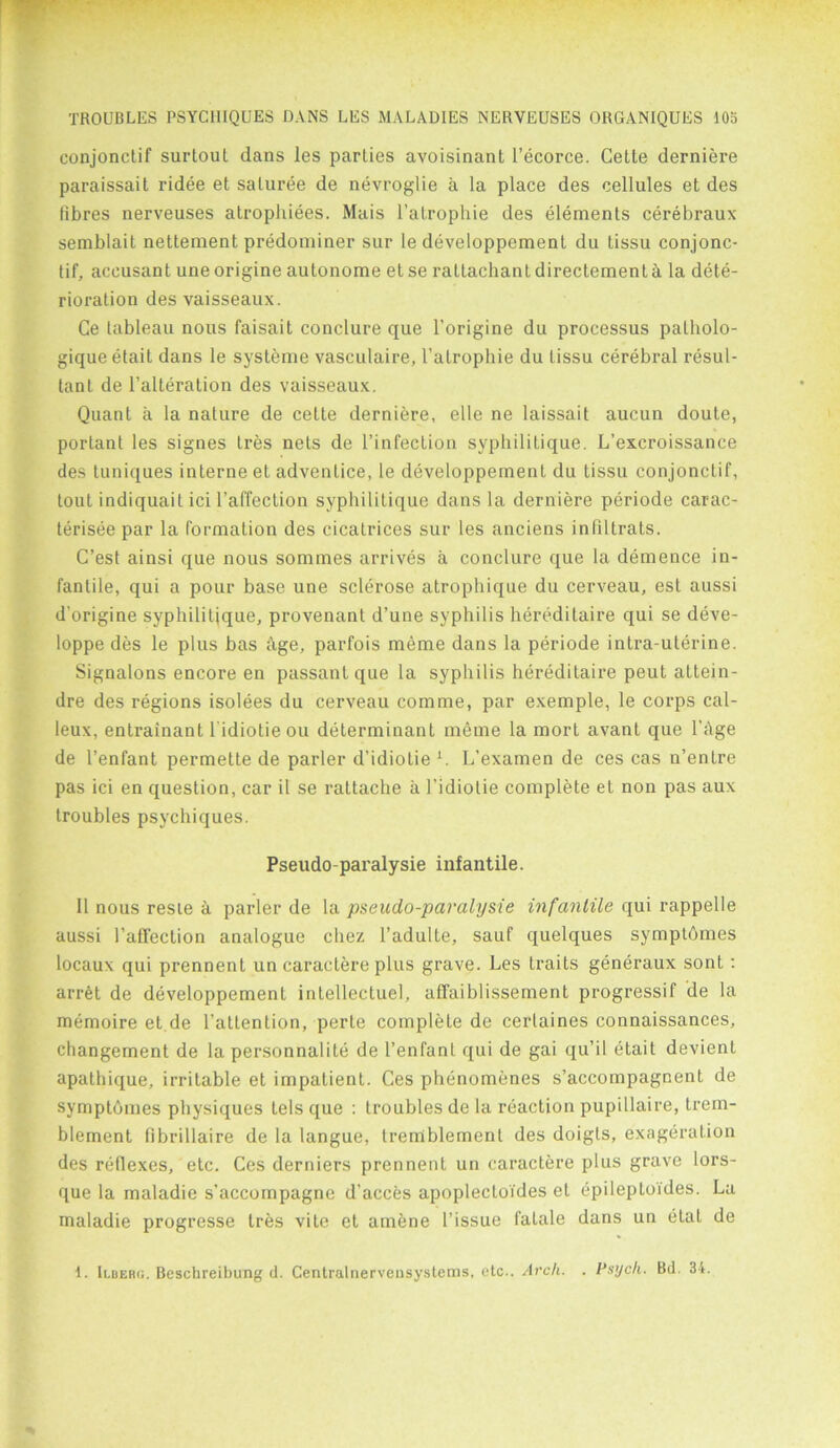 conjonctif surtout dans les parties avoisinant l’ecorce. Cette derniere paraissait ridee et saluree de nevroglie a la place des cellules et des fibres nerveuses atrophiees. Mais l’atrophie des elements cerebraux semblait nettement predominer sur le developpement du tissu conjonc- tif, accusant uneorigine autonome etse rattachantdirectementh la dete- rioration des vaisseaux. Ce tableau nous faisait conclure que l’origine du processus patholo- gique etait dans le systeme vasculaire, l’alrophie du tissu cerebral resul- tant de l’alteration des vaisseaux. Quant a la nature de cette derniere, elle ne laissait aucun doute, portant les signes tres nets de l’infection syphilitique. L’excroissance des tuniques interne et adventice, le developpement du tissu conjonctif, tout indiquait ici l’affection syphilitique dans la derniere periode carac- terisee par la formation des cicatrices sur les anciens infiltrats. C’est ainsi que nous sommes arrives a conclure que la demence in- fantile, qui a pour base une sclerose atrophique du cerveau, est aussi d'origine syphilitjque, provenant d’une syphilis hereditaire qui se deve- loppe des le plus bas ftge, parfois meme dans la periode intra-uterine. Signalons encore en passant que la syphilis hereditaire peut attein- dre des regions isolees du cerveau comme, par exemple, le corps cal- leux, entrainant l'idiolie ou determinant meme la mort avant que bilge de l’enfant permette de parler d’idiolie l. L’examen de ces cas n’enLre pas ici en question, car il se rattache a l’idiotie complete et non pas aux troubles psychiques. Pseudo-paralysie infantile. 11 nous reste a parler de la pseudo-paralysie infantile qui rappelle aussi l’affection analogue chez l’adulte, sauf quelques sympthmes locaux qui prennent un caractere plus grave. Les traits generaux sont : arret de developpement intellectuel, affaiblissement progressif de la memoire et de 1’atlention, perte complete de certaines connaissances, changement de la personnalite de l’enfanl qui de gai qu’il etait devient apathique, irritable et impatient. Ces phenomenes s’accompagnent de symptomes physiques tels que : troubles de la reaction pupillaire, trem- blement fibrillaire de la langue, tremblement des doigls, exageralion des reflexes, etc. Ces derniers prennent un caractere plus grave lors- que la maladie s'accompagne d'acces apoplectoides et epileptoides. La maladie progresse tres vite et amene l’issue fatale dans un elat de 1. Ii.ber(;. Beschreibung d. Centralnervensysteras, etc.. Arch. . Psych. Bd. 34.