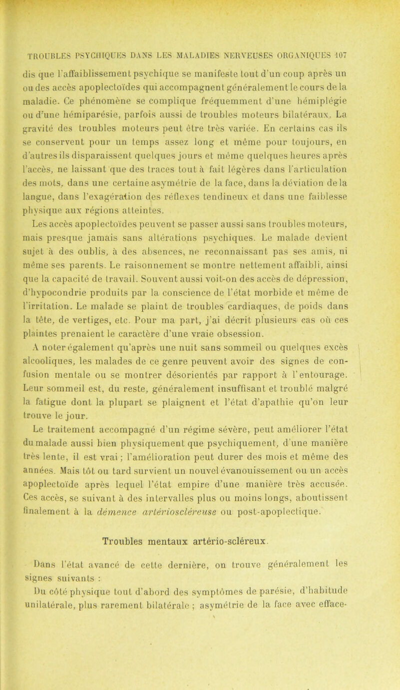 dis que l'affaiblissement psychique se manifeste loutd’un coup apres un ou des acces apoplectoides qui accompagnent generalement le cours de la maladie. Ce phenomene se complique frequemment d’une hemiplegie ou d’une hemiparesie, parfois aussi de troubles moteurs bilateraux. La gravite des troubles moteurs peut elre tres variee. En certains cas ils se conservcnt pour un temps assez long et meme pour toujours, en d'aulres ils disparaissent quelques jours et meme quelques heures apres l'acces, ne laissant que des traces Lout a fait legeres dans l'articulation des mots, dans une certaine asymetrie de la face, dans la deviation dela langue, dans l’exageralion des reflexes tendineux et dans une faiblesse physique aux regions atteintes. Les acces apoplectoides peuvent se passer aussi sans troubles moteurs, rnais presque jamais sans alterations psychiques. Le malade devient sujet a des oublis, a des absences, ne reconnaissanL pas ses amis, ni meme ses parents. Le raisonnement se montre nettement affaibli, ainsi que la capacite de travail. Souvent aussi voiL-on des acces de depression, d’hypocondrie produils par la conscience de 1’etat morbide et meme de l'irrilation. Le malade se plaint de troubles cardiaques, de poids dans la tide, de vertiges, etc. Pour ma part, j’ai decrit plusieurs cas oil ces plaintes prenaient le caractere d’une vraie obsession. A noter egalement qu’apres une nuit sans sommeil ou quelques exces alcooliques, les malades de ce genre peuvent avoir des signes de con- fusion mentale ou se montrer desorientes par rapport a 1’entourage. Leur sommeil est, du reste, generalement insuffisant et trouble malgre la fatigue dont la plupart se plaignent et l’etat d’apathie qu’on leur trouve le jour. Le traitement accompagne d’un regime severe, peut ameliorer Petal du malade aussi bien physiquement que psychiquement, d une maniere Ires lente, il est vrai; Pamelioration peut durer des mois et meme des annees. Mais lot ou tard survient un nouvel evanouissement ou un acces apoplecloide apres lequel l’etat empire d’une maniere tres accusee. Ces acces, se suivant ii des intervalles plus ou moins longs, aboutissent finalement a la demence arleriosclereuse ou post-apoplectique. Troubles mentaux arterio-sclereux. Pans i’etat avance de cette derniere, on trouve generalement les signes suivants : Du cote physique toul d’abord des symptomes de paresie, d’habitude unilaterale, plus rarement bilaterale ; asymetrie de la face avec efface-