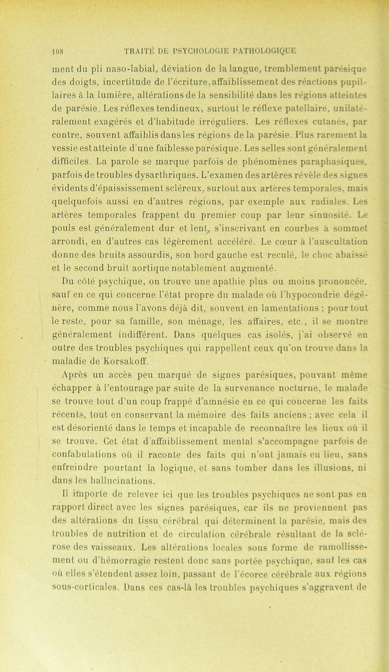 ment du pli naso-labial, deviation de la langue, tremblemeut paresique des doigts, incertitude de l’ecriture,aCfaiblissement des reactions pupil- laires A la lumiere, alterations de la sensibilite dans les regions atteintes de paresie. Les reflexes tendineux, surtoul le reflexe patellaire, unilate- ralement exageres et d’habitude irreguliers. Les reflexes culanes, par contre, souvent affaiblis dans les regions dela paresie. Plus rarementla vessie estatteinte d’une faiblesse paresique. Les selles sonl generalement difficiles. La parole se marque parfois de phenomenes paraphasiques, parfois de troubles dysarthriques. L’examen des arteres revele des signes evidents d’epaississemenl sclereux, surtout aux arteres temporales, mais quelquefois aussi en d’autres regions, par exemple aux radiales. Les arteres temporales frappent du premier coup par leur sinuosile. Le pouls est generalement dur et lent, s’inscrivant en courbes a sommet arrondi, en d’autres cas legerement accelere. Le coeur a rauscultation donne des bruits assourdis, son bord gauche est recule, le choc abaisse et le second bruit aortique notablement augmente. Du cote psychique, on trouve une apathie plus ou moins prononcee. sauf en c.e qui concerne l’etat propre du malade ou l'hypocondrie dege- nere, comme nous 1’avons deja dit, souvent en lamentations : pour tout le reste, pour sa famille, son menage, les affaires, etc., il se montre generalement indifferent. Dans quelques cas isoles, jai observe en outre des troubles psychiques qui rappellent ceux qu’on trouve dans la maladie de Korsakoff. Apres un acces pen marque de signes paresiques, pouvant meme echapper a l’entourage par suite de la survenance nocturne, le malade se trouve tout d’un coup frappe d’amnesie en ce qui concerne les fails recents, tout en conservant la memoire des fails anciens : avec cela il est desoriente dans le temps et incapable de reconnailre les lieux oil il se trouve. Cet etat d affaiblissemenl menial s’accompagne parfois de confabulations ou il raconLe des fails qui n’ont jamais eu lieu, sans enfreindre pourlanl la Iogique, et sans tomber dans les illusions, ni dans les hallucinations. Il ilnporle de relever ici que les troubles psychiques nesont pas en rapport direct avec les signes paresiques, car ils ne proviennenl pas des alterations du lissu cerebral qui delerminenl la paresie, mais des troubles de nutrition el de circulation cerebrale resultant de la scle- rose des vaisseaux. Les alterations locales sous forme de ramollisse- ment ou d’hemorragie restenl done sans porlee psychique, sauf les cas ou elles s’etendent assez loin, passant de l'ecorce cerebrale aux regions sous-corlicales. Dans ces cas-li les troubles psychiques s’aggravenl de