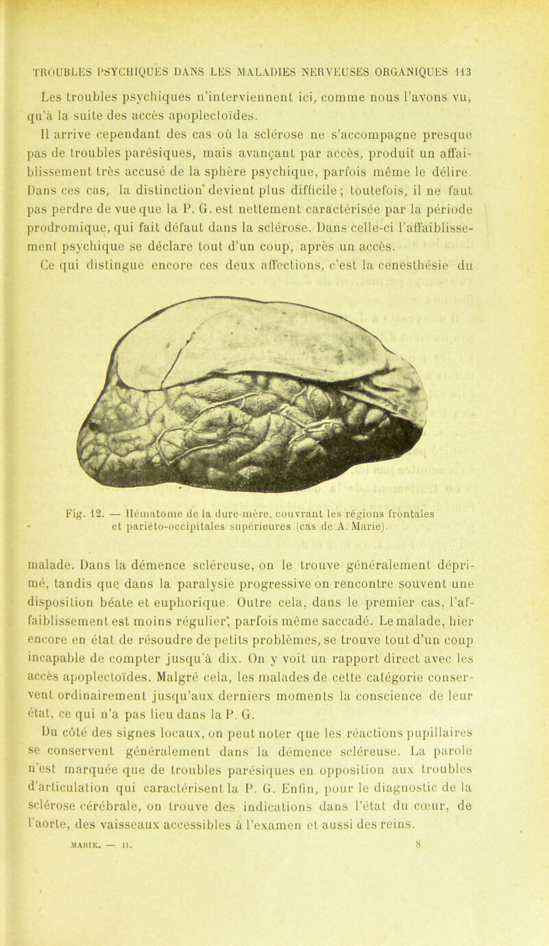 Les troubles psychiques n’interviennent ici, comme nous l’avons vu, qu’a la suite des acces apoplecto'ides. 11 arrive cependant des cas ou la sclerose ne s’accompagne presque pas de troubles paresiques, mais avangant par acces, produit un affai- blissement tres accuse de la sphere psychique, parfois meme le delire. Dans ces cas, la distinction’devient plus difficile; toutefois, il ne faut pas perdre de vue que la P. G. est nettement caracterisee par la periode prodromique, qui fait defaut dans la sclerose. Dans celle-ci l’affaiblisse- ment psychique se declare tout d’un coup, apres un acces. Ce qui distingue encore ces deux affections, c’est la cenesthesie du Fig. 12. — Ilematome de la dure-mere, couvrant les regions frontales et parieto-occipitales superieures (cas de A. Marie). malade. Dans la demence sclereuse, on le trouve generalement depri- me, tandis que dans la paralysie progressive on rencontre souvent une disposition beate et euphorique. Outre cela, dans le premier cas, l’af- faiblissement est moins regulier* parfois meme saccade. Le malade, bier encore en elat de resoudre de petits problemes, se trouve tout d’un coup incapable de compter jusqu’a dix. On y voit un rapport direct avec les acces apoplecto'ides. Malgre cela, les malades de cette categoric conser- ved ordinairement jusqu’aux derniers moments la conscience de leur etat, ce qui n’a pas lieu dans la P. G. Du c6te des signes locaux, on peut noter que les reactions pupillaires se conservent generalement dans la demence sclereuse. La parole n’est marquee que de troubles paresiques en opposition aux troubles d’articulalion qui caracterisent la P. G. Enfin, pour le diagnostic de la sclerose cerebrale, on trouve des indications dans Petal du cceur, de l’aorte, des vaisseaux accessibles a l’examen et aussi des reins. MAIIIF,. — II. 8