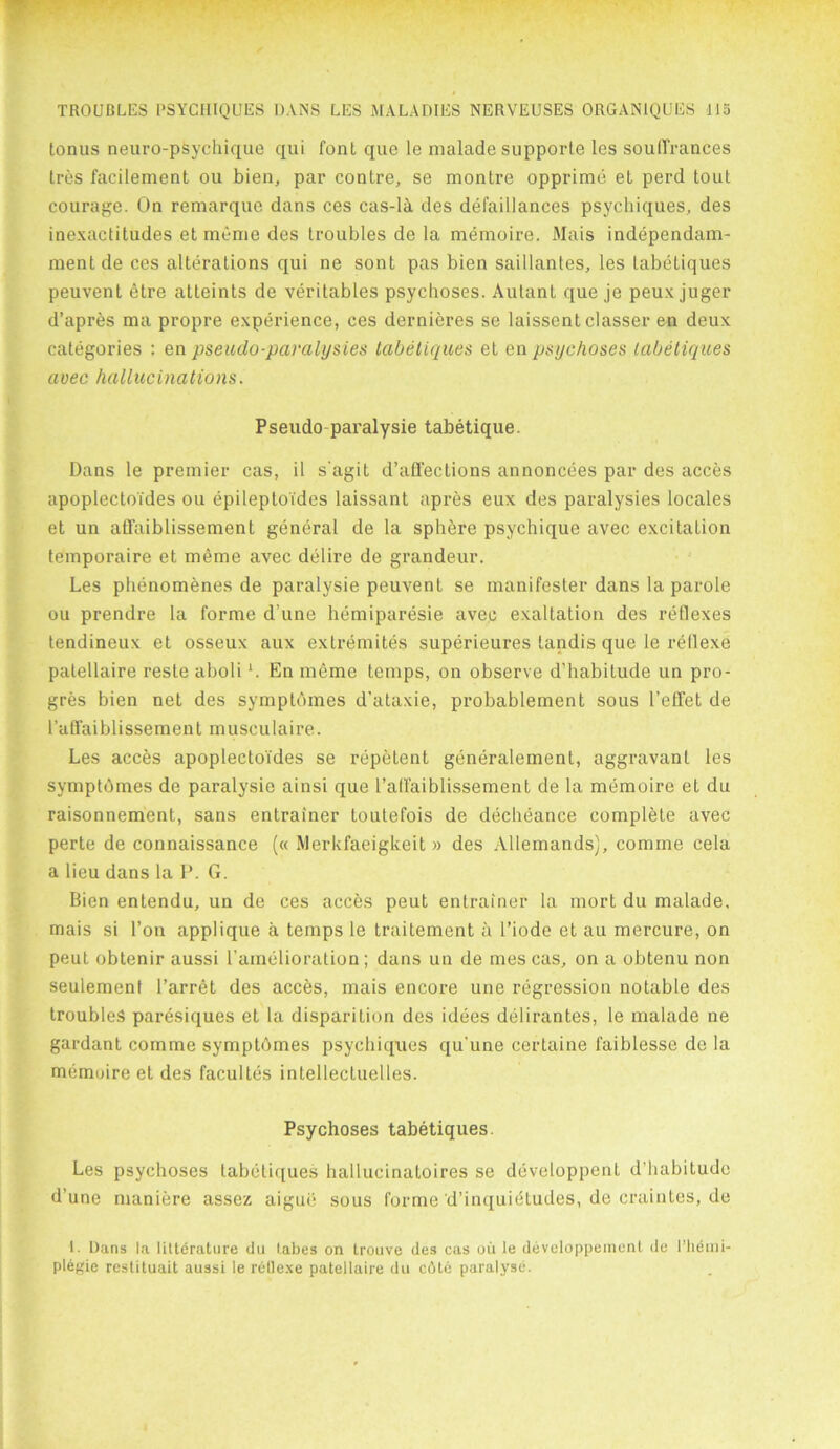 tonus neuro-psychique qui font que le malade supporte les soulTrances Ires facilement ou bien, pax* contre, se montre opprime et perd tout courage. On remarque dans ces cas-li des defaillances psychiques, des inexactitudes et meme des troubles de la memoire. Mais independam- mentde ces alterations qui ne sont pas bien saillantes, les tabetiques peuvent etre atteints de veritables psychoses. Autant que je peux juger d’apres ma propre experience, ces dernieres se laissentclasser en deux categories : en pseudo-pamlysies tabetiques et en psychoses tabetiques avec hallucinations. Pseudo-pai'alysie tabetique. Dans le premier cas, il s agit d’affections annoncees par des acces apoplectoi'des ou epileptoides laissant apres eux des paralysies locales et un afl'aiblissement general de la sphere psychique avec excitation temporaire et meme avec delire de grandeur. Les phenomenes de paralysie peuvent se manifester dans la parole ou prendre la forme d une hemiparesie avec exaltation des reflexes tendineux et osseux aux extremites superieures tandis que le rellexe palellaire reste aboli *. En meme temps, on observe d’habitude un pro- gres bien net des symptomes d’ataxie, pi*obablement sous l’etTet de l’atfaiblissement musculaire. Les acces apoplectoi'des se repetent generalement, aggravant les symptbmes de paralysie ainsi que 1’atfaiblissement de la memoire et du raisonnement, sans entrainer toutefois de decheance complete avec perte de connaissance (« Merkfaeigkeit » des Allemands), comme cela a lieu dans la P. G. Bien entendu, un de ces acces peut entrainer la mort du malade, mais si l’on applique a temps le traitement a l’iode et au mercure, on peut obtenir aussi l amelioration; dans un de mes cas, on a obtenu non seulement l’arret des acces, mais encore une regression notable des troubles paresiques el la disparition des idees delirantes, le malade ne gardant comme symptbmes psychiques qu'une certaine faiblesse de la memoire el des facuites intellectuclles. Psychoses tabetiques. Les psychoses tabetiques hallucinatoires se developpenl d’liabitude d’une maniere assez aigue sous forme d’inquidtudes, de craintes, de I. Dans la litternture du tabes on trouve des cas oil le developpemenl de 1’hemi- plegie restituait aussi le rellexe pntellaire du cAtc paralyse.