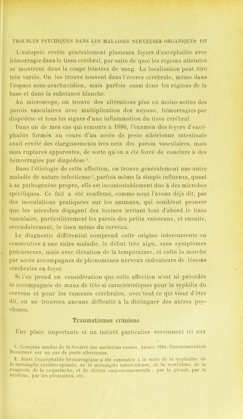 L'aulapsie revele generalement plusieurs foyers d’encephalite avee hemorragie dans le tissu cerebral, par suite de quoi les regions atteintes se montrent dans la coupe teintees de sang. La localisalion peut etre tres variee. On les trouve souvent dans l’ecorce cerebrate, meme dans 1’espace sous-arachnoi'dien, mais parfois aussi dans les regions de la base et dans la substance blanche. Au microscope, on trouve des alterations plus ou moins nettes des parois vasculaires avec multiplication des noyaux, hemorragies par diapedese et tous les signes d’une inflammation du tissu cerebral. Dans un de mes cas qui remonte a 1880, l’examen des foyers d’encc- phalite formes au eours d’un acces de peste siberienne intestinale avait revele des elargissements tres nets des parois vasculaires, mais sans ruptures apparentes, de sorte qu’on a ele force de conduce A des hemorragies par diapedese L Dans l’etiologie de cette affection, on trouve generalement une autre maladie de nature infectieuse2, parfois meme la simple influenza, quanl a sa pathogenese propre, elle est incontestablement due h des microbes specifiques. Ce fait a ete conflrme, comme nous l’avons deja dit, par des inoculations pratiquees sur les animaux, qui semblent prouver que les microbes degagent des toxines irritant tout d’abord le tissu vasculaire, particulierement les parois des petits vaisseaux, et ensuile, secondaii’ement, le tissu meme du cerveau. Le diagnostic differentiel comprend cette origine intercurrente ou consecutive a une autre maladie, le debut tres aigu, sans symptomes precurseurs, mais avec elevation de la temperature, et enfin la marche par acces accompagnes de phenomenes nerveux indicateurs de lesions cerebrates en foyer. Si Ton prend en consideration que cette affection n’est ni precedee ni accompagnee de maux de t6te si caracteristiques pour la syphilis du cerveau et pour les tumeurs cerebrales, avec tout ce qui vient d’etre dit, on ne trouvera aucune dif'ficulte h la distinguer des autres psy- choses. Traumatismes craniens. Une place importante et un interet particulier reviennent ici aux 1. Comptes rendusde laSocieledes nicdecins russes. Annee 1SS0. Communication Bouutzeff sur un cas de peste siberienne. 2. Ainsi Eencephalite hemorragique a 6te constatee a la suite de la dyphterie de la meningite cerebro-spinale. de la meningite luberculeuse, de la scurlatinc. de la rougeole, de la coqueluche, et de divers empoisonnements : par le plomb, par la nicotine, par les ptomaines, etc,