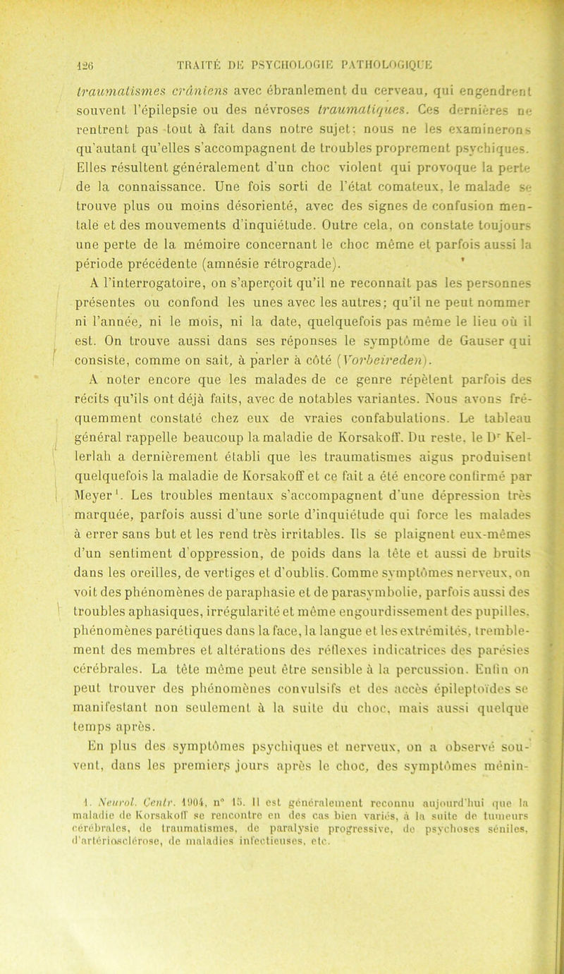 traumatism.es crAniens avec ebranlement du cerveau, qui engendrcnl souvent l’epilepsie ou des nevroses traumaliques. Ces dernieres ne renlrent pas tout a fait dans notre sujet; nous ne les examinerons qu'autant qu’elles s’accompagnent de troubles proprement psvchiques. Elies resultent generalement d’un choc violent qui provoque la perte de la connaissance. Une fois sorti de l’etat comateux, le malade se trouve plus ou moins desoriente, avec des signes de confusion men- tale et des mouvements dinquietude. Outre cela, on constate toujours une perte de la memoire concernant le choc meme et parfois aussi la periode precedente (amnesie retrograde). A l’interrogatoire, on s’apercoit qu’il ne reconnait pas les personnes presentes ou confond les unes avec les autres; qu’il ne peul nommer ni l’annee, ni le mois, ni la date, quelquefois pas meme le lieu oil il est. On trouve aussi dans ses reponses le symptbme de Causer qui consiste, comme on sait, a parler a cbte (Yorbeireden). A noter encore que les malades de ce genre repelent parfois des recits qu’ils ont deja faits, avec de notables variantes. Nous avons fre- quemment constate chez eux de vraies confabulations. Le tableau general rappelle beaucoup la maladie de Korsakoff. Du reste. le Dr Kel- lerlah a dernierement etabli que les traumatismes aigus produisent quelquefois la maladie de Korsakoff et ce fait a ete encore confirme par Meyer1. Les troubles mentaux s’accompagnent d’une depression tres marquee, parfois aussi d’une sorte d’inquietude qui force les malades a errer sans but et les rend tres irritables. 11s se plaignent eux-memes d’un sentiment d’oppression, de poids dans la tete et aussi de bruits dans les oreilles, de vertiges el d'oublis. Comme symptbmes nerveux, on voit des phenomenes de paraphasie et de parasymbolie, parfois aussi des troubles aphasiques, irregulariteet meme engourdissement des pupilles, phenomenes paretiques dans la face, la langue et lesextremites, tremble- ment des membres et alterations des reflexes indicatrices des paresies cerebrales. La tele meme peut elre sensible a la percussion. Enlin on peut trouver des phenomenes convulsifs et des acces epileptoTdes se manifestanl non seulement it la suite du choc, mais aussi quelque temps apres. En plus des symptbmes psychiques et nerveux, on a observe sou- vent, dans les premier,s jours apres le choc, des symptbmes menin- ■I. Neurol. Cenlr. 11104, n° IS. II est generalement reconnu anjourd’liui que la maladie de KorsakolV se rencontre cn des cas bien varies, a la suite de tumeurs cerebrales, de traumatismes, de paralysie progressive, de psychoses seniles, d'arleriosclerose, de maladies infectieuses, etc.