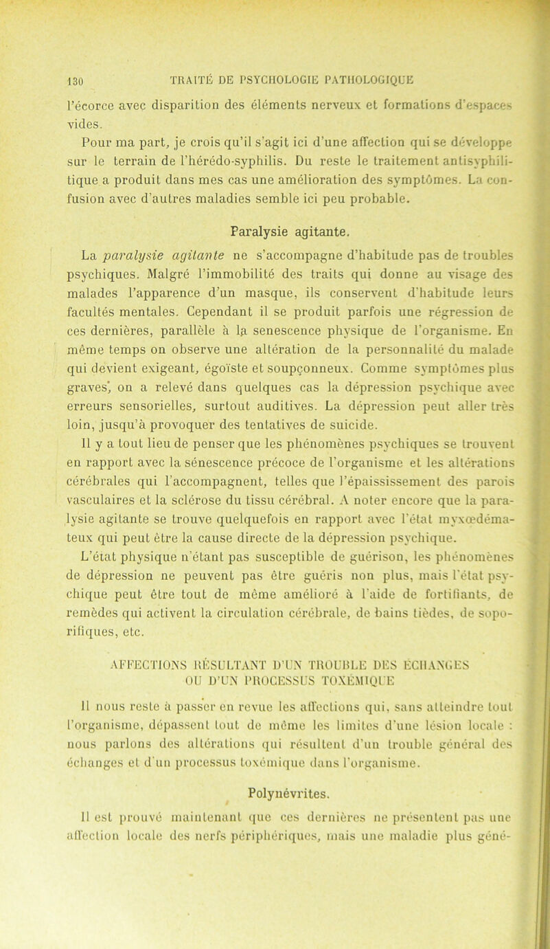 l’ecorce avec disparition des elements nerveux et formations d’espaces vides. Pour ma part, je crois qu’il s’agit ici d’une affection qui se developpe sur le terrain de l’heredo-syphilis. Du reste le traitement antisyphili- tique a produit dans mes cas une amelioration des symptomes. La con- fusion avec d’autres maladies semble ici peu probable. Paralysie agitante. La paralysie agitante ne s’accompagne d’habitude pas de troubles psychiques. Malgre l’immobilite des traits qui donne au visage des malades l’apparence d’un masque, ils conservent d'habitude leurs facultes mentales. Gependant il se produit parfois une regression de ces dernieres, parallele a la senescence physique de l’organisme. En meme temps on observe une alteration de la personnalite du malade qui devient exigeant, egoiste et soupgonneux. Comme symptomes plus graves', on a releve dans quelques cas la depression psvchique avec erreurs sensorielles, surtout auditives. La depression peut aller tres loin, jusqu’a provoquer des tentatives de suicide. 11 y a tout lieu de penser que les phenomenes psychiques se trouvenl en rapport avec la senescence precoce de l’organisme et les alterations cerebrales qui l accompagnent, telles que 1’epaississement des parois vasculaires et la sclerose du Lissu cerebral. A noter encore que la para- lysie agitante se trouve quelquefois en rapport avec l’etat myxoedema- teux qui peul etre la cause directe de la depression psvchique. L’eiat physique n’etant pas susceptible de guerisou, les phenomenes de depression ne peuvent pas etre gueris non plus, mais Lotat psy- chique peut etre tout de meme ameliore h l'aide de fortifiants, de remedes qui activent la circulation cerebrale, de bains tiedes, de sopo- rifiques, etc. AFFECTIONS RESULTANT D’UN TROUBLE DES ECHANGES OU D’UN PROCESSUS TOXEMIQUE 11 nous resLe a passer en revue les affections qui, sans alteindre lout I’organisme, depassenl lout de memo les limites d'une lesion locale : nous parlons des alterations qui resultent d’un trouble general des echanges et d un processus loxemique dans l’organisme. Polynevrites. 11 est prouve maintenant que ces dernieres ne presenlent pas une affection locale des nerfs peripheriques, mais une maladie plus gene-