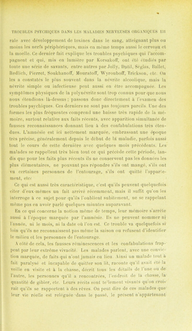 rale avec developpement de loxincs dans le sang, atteignant plus on moins les nerfs peripheriques, mais en meme temps aussi le cerveau et la moelle. Ce dernier fait explique les troubles psychiques qui I’accom- pagnent et qui, mis en lumiere par Korsakoff', ont ete etudies par loute une serie de savants, entre aulres par Jolly, Dptil, Seglas, Ballet, Redlich, Pierret, SoukhanolT, MouratoIT, WyroubofT, Trickson, etc. On les a constates le plus souvent dans la nevritc alcoolique, mais la nevrite simple ou infectieuse peut aussi en elre accompagnee. Les symptbmes physiques de la polynevrite sont trop connus pour que nous nous elendions lk-dessus ; passons done directement k l’examen des troubles psychiques. Ces derniers ne sont pas toujours pareils. Une des formes les plus frequenles comprend une baisse Ires rapide de la me- moire, surlout relative aux fails recents, avec apparition simultanee de fausses reconnaissances donnant lieu k des confabulations Ires eten- dues. L’amnesie est ici nettement marquee, embrassant une f-poque tres precise, generalement depuis le debut de la. maladie, parfois aussi tout le cours de cette derniere avec quelques mois precedents. Les malades se rappellent tres bien tout ce qui precede cette periode, tan- dis que pour les faits plus recents ils ne conservent pas les donnees les plus elementaires, ne pouvant pas repondre s’ils ont mange, s’ils ont vu certaines personnes de l’entourage, s’ils ont quitle l’apparle- ment, etc' 1 Ce qui est aussi tres caracteristique, e’est qu ils peuvent quelquefois citer d’eux-memes un fait arrive recemment, mais il suffit qu’on les inlerroge a ce sujet pour qu’ils l'oublient subitement, ne se rappelant meme pas en avoir parle quelques minutes auparavant. En ce qui concerne la notion meme de Lemps, leur memoire s’arrete aussi ci l'epoque marquee par l’amnesie. Ils ne peuvent nommer ni l’annee, ni le mois, ni la date oil l’on est. Ce trouble va quelquefois si loin qu’ils ne reconnaissent pas m6me la saison ou refusent d’identifier le milieu et les personnes de l’entourage. A cote de cela, les fausses reminescenccs et les confabulations frnp- pent par leur extreme vivacite. Les malades parlcnt, avec une convic- tion marquee, de faits qui n’ont jamais eu lieu. Ainsi un malade lout a fait paralyse et incapable de quitter son lit, raconte qu'il avail, cte la veille en visile et a la ebasse, decrit lous les details de l’une ou de l’autre, les personnes qu’il a rencontrees, I'endroit de la ebasse, la quanlite de gibier, etc. Lours recits sont le'lement vivanls qu on croi- rait qu’ils se rapportenl il des roves. On peut dire de ces malades que leur vie reellc est releguee dans le passe, le present n’appartenant