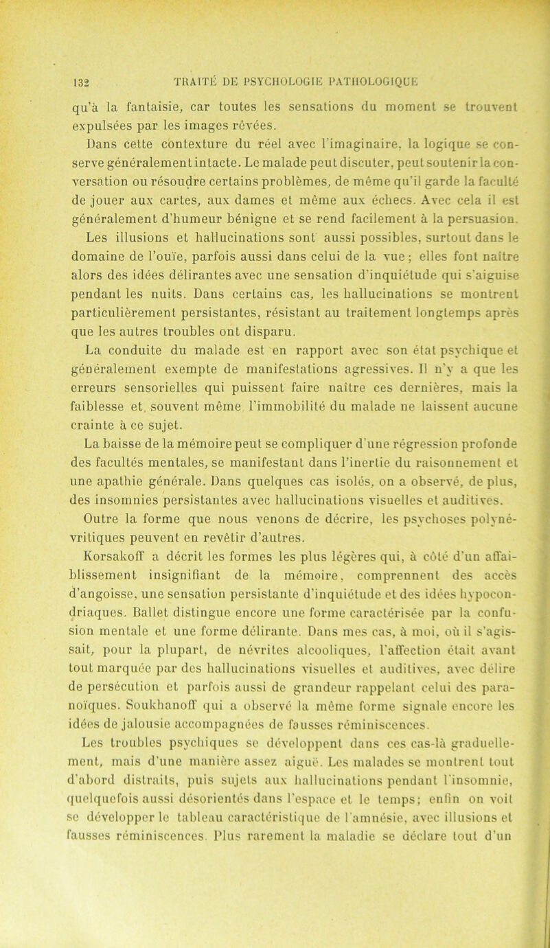 qu’a la fantaisie, car toutes les sensations da moment se trouvent expulsees par les images revees. Dans cette contexture du reel avec limaginaire, la logique se con- serve generalement intacte. Le malade peut discu ter, peul soutenir la con- versation ou resoudre certains problemes, de meme qu’il garde la faeulte de jouer aux cartes, aux dames et meme aux ecliecs. Avec cela il est generalement d’humeur benigne et se rend facilement a la persuasion. Les illusions et hallucinations sont aussi possibles, surtout dans le domaine de route, parfois aussi dans celui de la vue; elles font naitre alors des idees delirantes avec une sensation d’inquietude qui s’aiguise pendant les nuits. Dans certains cas, les hallucinations se montrent particulierement persistantes, resistant au traitement longtemps apres que les autres troubles ont disparu. La conduite du malade est en rapport avec son etat psychique et generalement exempte de manifestations agressives. II n'y a que les erreurs sensorielles qui puissent faire naitre ces dernieres, mais la faiblesse et, souvent meme l’immobilile du malade ne laissent aucune crainte a ce sujet. La baisse de la memoire peut se compliquer d’une regression profonde des facultes mentates, se manifestant dans l’inertie du raisonnement et une apathie generate. Dans quelques cas isoles, on a observe, de plus, des insomnies persistantes avec hallucinations visuelles el auditives. Outre la forme que nous venons de decrire, les psychoses polyne- vritiques peuvent en revetir d’autres. Korsakoff a decrit les formes les plus legeres qui, a cote d’un affai- blissement insignifiant de la memoire, comprennent des acces d’angoisse, une sensalion persistante d’inquietude etdes idees hypocon- driaques. Ballet distingue encore une forme caraclerisee par la confu- sion menlale et une forme delirante. Dans mes cas, & moi, oil il s’agis- sait, pour la plupart, de nevrites alcooliques, l'affection etait avant tout marquee par des hallucinations visuelles el auditives, avec deiire de persecution et parfois aussi de grandeur rappelanl celui des para- noYques. SoukhanoDf qui a observe la meme forme signale encore les idees de jalousie accompagnees de fausses reminiscences. Les troubles psychiques se developpcnt dans ces cas-la graduelle- ment, mais d’une maniere assez aigue. Les malades se montrent tout d’abord distraits, puis sujels aux hallucinations pendant 1‘insomnie, quclquefois aussi desorientes dans l’espace et le temps; enfin on voit se developper le tableau earacterislique de l'amnesie, avec illusions et fausses reminiscences. Plus rarement la maiadie se declare lout d’un