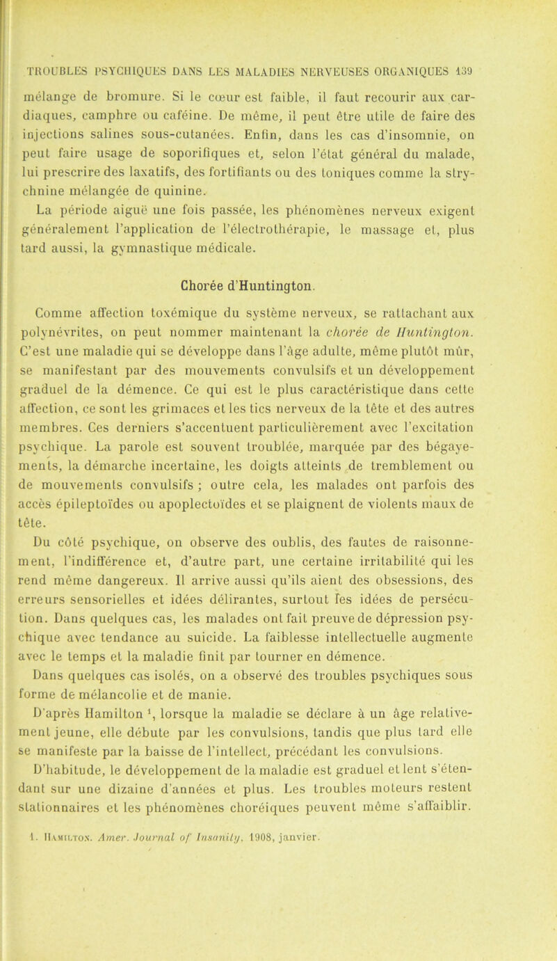 melange de bromure. Si le coeur est faible, il faut recourir aux car- diaques, camphre ou cafeine. De meme, il peut 6tre utile de faire des injections salines sous-cutanees. Enfin, dans les cas d’insomnie, on peut faire usage de soporiliques et, selon l’etat general du malade, lui prescriredes laxatifs, des fortifiants ou des toniques comme la stry- chnine melangee de quinine. La periode aigue une fois passee, les phenomenes nerveux exigent generalement l’application de l’eleclrotherapie, le massage et, plus tard aussi, la gymnastique medicale. Choree d’Huntington. Comme affection toxemique du systeme nerveux, se rattachant aux polynevrites, on peut nommer maintenant la choree de Huntington. C’est une maladie qui se developpe dans l’Age adulte, memeplulbt mur, se manifestant par des mouvements convulsifs et un developpement graduel de la demence. Ce qui est le plus caracteristique dans cette affection, ce sont les grimaces et les tics nerveux de la tete et des autres membres. Ces derniers s’accentuent particulierement avec l’excitation psychique. La parole est souvent troublee, marquee par des begaye- ments, la demarche incertaine, les doigts atteints de tremblement ou de mouvements convulsifs ; outre cela, les malades ont parfois des acces epileptoi'des ou apoplectoides et se plaignent de violents maux de tele. Du c6le psychique, on observe des oublis, des fautes de raisonne- ment, l’indifference et, d’autre part, une certaine irrilabilite qui les rend meme dangereux. 11 arrive aussi qu’ils aient des obsessions, des erreurs sensorielles et idees delirantes, surtout fes idees de persecu- tion. Dans quelques cas, les malades ont fail preuvede depression psy- chique avec tendance au suicide. La faiblesse intellectuelle augmente avec le temps et la maladie finit par tourner en demence. Dans quelques cas isoles, on a observe des Iroubles psychiques sous forme de melancolie et de manie. D’apres Hamilton *, lorsque la maladie se declare a un age relalive- menl jeune, elle debute par les convulsions, tandis que plus lard elle se manifesle par la baisse de l’intellect, precedent les convulsions. D’habitude, le developpement de la maladie est graduel el lent s’eten- dant sur une dizaine d’annees el plus. Les troubles moleurs restent slalionnaires et les phenomenes choreiques peuvent meme s’affaiblir. 1. Ha.mh.tox. Amer. Journal of Insanity, 1908, janvier.