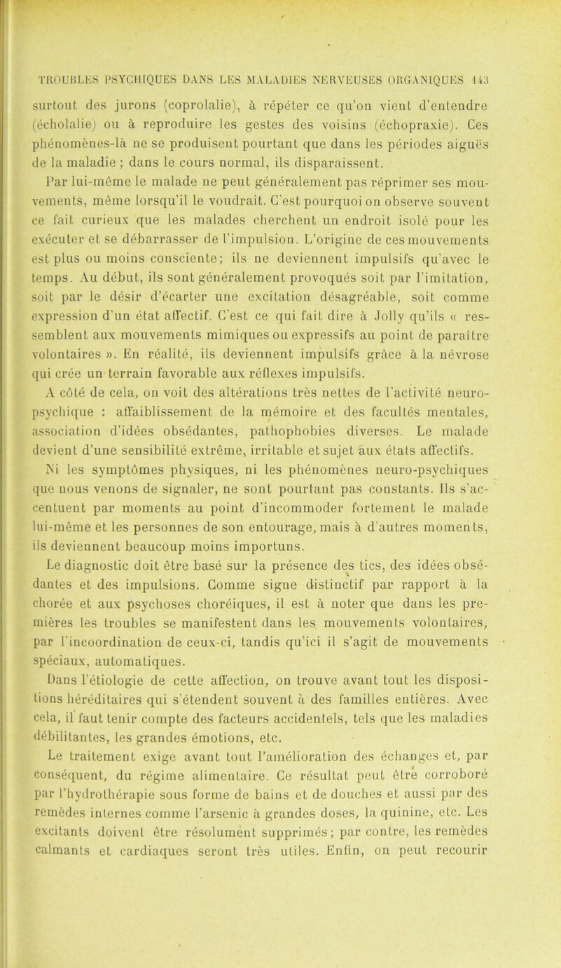 surtout des jurons (coprolalie), a repeter ce qu’on vient d’entendre (echolalie) ou h reproduire les gestes des voisins (echopraxie). Ces phenomenes-la ne se produisent pourtant que dans les periodes aigues de la maladie ; dans le cours normal, ils disparaissent. Par lui-meme le malade ne peut generalement pas reprimer ses mou- vements, meme lorsqu’il le voudrait. C'est pourquoi on observe souvent ee fait curieux que les malades cherchent un endroit isole pour les executer et se debarrasser de 1’impulsion. L’origine de ces mouvements est plus ou moins consciente; ils ne deviennent impulsifs qu’avec le temps. Au debut, ils sont generalement provoques soit par Limitation, soit par le desir d’ecarter une excitation desagreable, soit comme expression d'un etat afTectif. C'est ce qui fait dire a Jolly qu’ils « res- semblent aux mouvements mimiques ou expressifs au point de paraitre volontaires ». En realite, ils deviennent impulsifs grace ct la nevrose qui cree un terrain favorable aux reflexes impulsifs. A cote de cela, on voit des alterations tres nettes de l'aciivite neuro- psychique : affaiblissement de la memoire et des facultes mentales, association d’idees obsedantes, pathophobies diverses. Le malade devient d’une sensibilite extreme, irritable etsujet aux etats affeclifs. Ni les symptomes physiques, ni les phenomenes neuro-psychiques que nous venons de signaler, ne sont pourtant pas constants. Ils s’ac- centuent par moments au point d’incommoder fortement le malade lui-meme et les personnes de son entourage, mais a d autres moments, ils deviennent beaucoup moins importuns. Le diagnostic doit etre base sur la presence des tics, des idees obse- dantes et des impulsions. Comme signe distinctif par rapport a la choree et aux psychoses choreiques, il est a noter que dans les pre- mieres les troubles se manifestent dans les mouvements volontaires, par l'incoordination de ceux-ci, tandis qu'ici il s’agit de mouvements speciaux, automatiques. Dans l’etiologie de cette affection, on trouve avant tout les disposi- tions hereditaires qui s’etendent souvent a des families entieres. Avec cela, il faut tenir compte des facteurs accidentels, tels que les maladies debilitantes, les grandes emotions, etc. Le trailement exige avant tout l’amelioration des echanges et, par consequent, du regime alimentaire. Ce resultat peut etre corrobore par l’hydrotherapie sous forme de bains et de douches et aussi par des remedes internes comme l’arsenic a grandes doses, la quinine, etc. Les excitants doivenl etre resolument supprimes; par centre, les remedes calmants et cardiaques seront tres utiles. Enfin, on peut recourir