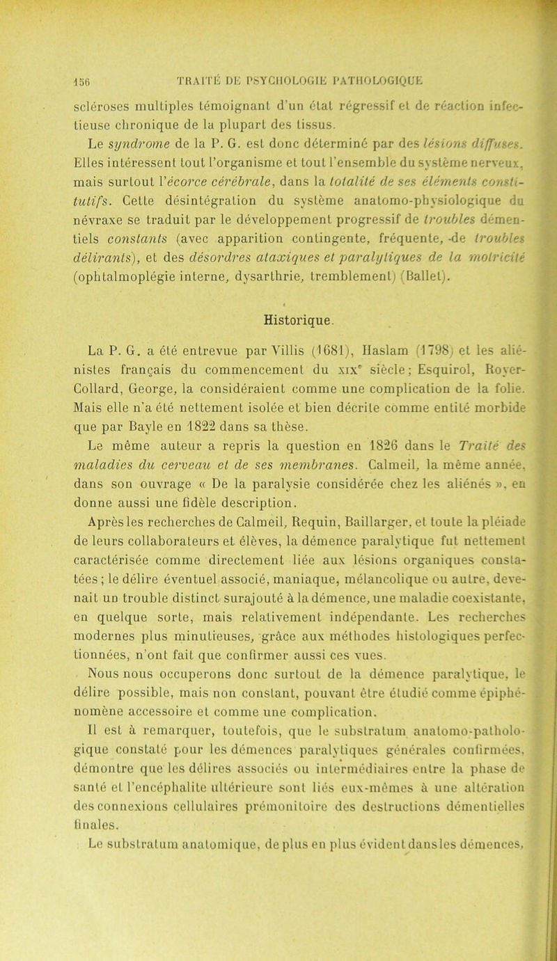 scleroses multiples temoignanl d’un elat regressif el de reaction infec- lieuse clironique de la pluparl des lissus. Le syndrome de la P. G. est done determine par des lesions diffuses. Elies inleressent tout l’organisme et tout l’ensemble du systeme nerveux, mais surtout Vecorce cerebrate, dans la totalite de ses elements consU- tutifs. Cette disintegration du systeme analomo-physiologique du nevraxe se traduit par le developpement progressif de troubles demen- tiels constants (avec apparition conlingente, frequente, -de troubles deliranls), et des desordres ataxiques et paralyliques de la molricite (oplitalmoplegie interne, dysarthrie, tremblementj (Ballet). Historique. La P. G. a ete entrevue par Yillis (1681), Ilaslam (1798, et les alie- nist e s francais du commencement du xixe siecle; Esquirol, Royer- Collard, George, la consideraient comme une complication de la folie. Mais elle n’a ete nettement isolee et bien decrite comme entile morbide que par Bayle en 1822 dans sa these. Le meme auteur a repris la question en 1826 dans le Traite des maladies die cerveau et de ses membranes. Calmed, la meme annee, dans son ouvrage « De la paralysie consideree chez les alienes ». en donne aussi une fidele description. Apresles recherches de Calmeil, Requin, Baillarger, et loule la pleiade de leurs collaboraleurs et eleves, la demence paralytique fut nettement caracterisee comme directement liee aux lesions organiques consla- tees; le delire eventuel associe, maniaque, melancolique ou autre, deve- nait ud trouble distinct surajoute a la demence, une maladie coexistante, en quelque sorte, mais relalivemeut independante. Les recherches modernes plus minutieuses, grhee aux methodes histologiques perfec- tionnees, n’ont fait que confirmer aussi ces vues. Nous nous occuperons done surtout de la demence paralytique, le delire possible, mais non constant, pouvant 6tre etudie comme epiphe- nomene accessoire et comme une complication. II esL a remarquer, loutefois, que le substratum anatomo-palholo- gique coustale pour les demences paralyliques generales confirmees, demontre que les dhlires associes ou inlermediaires entre la phase de sanle el Pencephalite ulterieure sont lies eux-memes a une alteration des connexions cellulaires premoniloire des destructions dementielles finales. Le substratum anatomique, deplusen plus evident dansles demences.