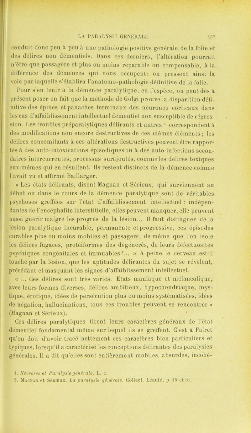 conduit done pen a pen a une pathologie positive generale de la folie et des delires non dementiels. Dans ces derniers, l’alteralion pourrait n’etre que passagere et plus ou moins reparable ou compensable, a la diflerence des demences qui nous occupent: on pressent ainsi la voie par laquelle s’etablira ranatomo-pathologie definitive de la folie. Pour s’en lenir a la demence paralytique, en l’espece, on peut des 2i present poser en fait que la methode de Golgi prouve la disparition defi- nitive des epines et panaches terminaux des neurones corticaux dans les cas d’affaiblissement intellectuel dementiel non susceptible de regres- sion. Les troubles preparalytiques deliranls et autres 1 correspondent a des modifications non encore destructives de ces memes elements; les delires concomitants & ces alterations destructives peuvenl etre rappor- tes a des auto-intoxications episodiques ou h des auto-infections secon- daires intercurrentes, processus surajoutes, commeles delires toxiques eux-memes qui en resultent. 11s restent distincts de la demence comme l’avait vu et affirme Baillarger. « Les etats delirants, disent Magnan et Serieux, qui surviennent au debut ou dans le cours de la demence paralytique sont de veritables psychoses greffees sur l’etat d’affaiblissement intellectuel ; indepen- dantes de l'encephalite interstitielle, elles peuvent manquer, elle peuvent aussi guerir malgre les progres de la lesion... II faut dislinguer de la lesion paralytique incurable, permanente et progressive, ces episodes curables plus ou moins mobiles et passagers, de meme que Ton isole les delires fugaces, proteiformes des degeneres, de leurs defectuosites psychiques congenitales et immuables2... » A peine le cerveau est-il touche par la lesion, que les aptitudes delirantes du sujet se revelent, precedant etmasquant les signes d’alfaiblissement intellectuel. «... Ces delires sont Ires varies. Etats maniaque et melancolique, avec leurs formes diverses, delires ambiLieux, hypochondriaque, mys- tique, erotique, idees de persecution plus ou moins systemalisees, idees de negation, hallucinations, tous ces troubles peuvent se rencontrer » (.Magnan et Serieux). Ces delires paralytiques tirent leurs caracteres generaux de l’etat dementiel fondamenLal meme sur lequel ils se greffent. C’est h Falret qu’on doit d’avoir trace nettement ces caracteres bien particuliers et typiques, lorsqu’il a caracterise les conceptions delirantes des paralysies generales. II a dit qu’ellessont entierement mobiles, absurdes, incohe- 1. Xevroses et Paralysie generate. L. c. 2. Magnan et Sehieux. La paralgsie generale. Collect. Leaute, p. 16 et 61.