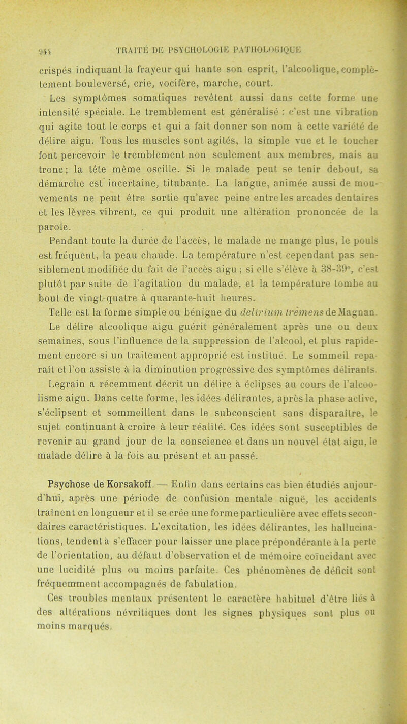 crispes indiquant la frayeur qui hante son esprit, l’alcoolique, comple- lement bouleverse, crie, vocifere, marche, court. Les sympldmes somaLiques revfitent aussi dans cetle forrne une intensile speciale. Le tremblement est generalise : c’est une vibration qui agite tout le corps et qui a fait donner son nom a cette variete de delire aigu. Tous les muscles sonl agiles, la simple vue et le toucher font percevoir le tremblement non seulement aux membres, mais au tronc; la tete meme oscille. Si le malade peut se tenir debout, sa demarche est incerlaine, titubante. La langue, animee aussi de rnou- vements ne peut elre sortie qu’avec peine enlre les arcades denlaires et les levres vibrent, ce qui produit une alteration prononcee de la parole. Pendant toute la duree de l'acces, le malade ne mange plus, le pouls est frequent, la peau chaude. La temperature n’est cependant pas sen- siblement modifiee du fait de Faeces aigu; si olle s’eleve a 38-39°, c'esl plutbt par suite de Fagitation du malade, et la temperature tombe au bout de vingt-quatre a quarante-huit heures. Telle est la forme simple ou benigne du delirium tremens deMagnan. Le delire alcoolique aigu guerit generalement apres une ou deux semaines, sous l’inlluence de la suppression de Falcool, et plus rapide- ment encore si un traitement approprie est inslilue. Le sommeil repa- rait etl’on assisle a la diminution progressive des symptomes delirants. Legrain a recemment decrit un delire a eclipses au cours de Falcoo- lisme aigu. Dans cette forme, les idees delirantes, apres la phase active, s’eclipsent et sommeillent dans le subconscient sans disparailre, le sujet continuant d croire a leur realite. Ces idees sont susceptibles de revenir au grand jour de la conscience et dans un nouvel etat aigu, le malade delire a la fois au present et au passe. Psychose de Korsakoff. — Enfin dans certains cas bien etudies aujour- d’hui, apres une periode de confusion menlale aigue, les accidents trainent en longueur eL il se cree une forme particuliere avec efTels secon- daires caracteristiques. L’excitation, les idees delirantes, les hallucina- tions, tendent a s’effacer pour laisser une place preponderanle a la perle de l’orientation, au defaut d’observalion el de memoire coincidant avec une lucidile plus ou moins parfaite. Ces phenomenes de deficit sont frequemmenl accompagnes de fabulalion. Ces troubles mentaux presentent le caraclere habituel d'etre lies ^ des alterations nevritiques dont les signes physiques sont plus ou moins marques.