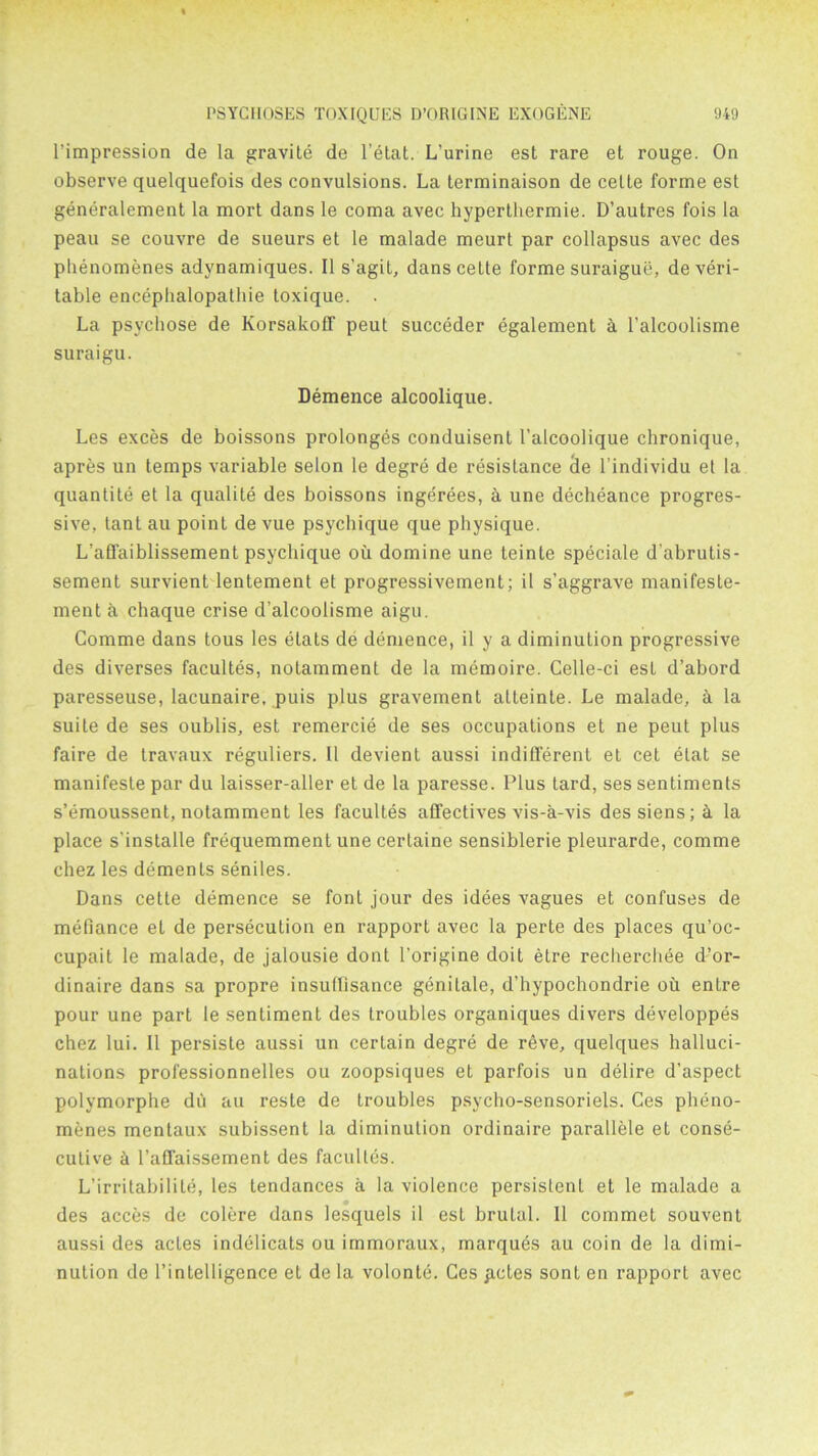 l’impression de la gravite de l’etat. L’urine est rare et rouge. On observe quelquefois des convulsions. La terminaison de celte forme est generalement la mort dans le coma avec hyperthermie. D’autres fois la peau se couvre de sueurs et le malade meurt par collapsus avec des phenomenes adynamiques. II s’agit, dans celte forme suraigue, de veri- table encephalopathie toxique. . La psvchose de Korsakoff peut succeder egalement k l’alcoolisme suraigu. Demence alcoolique. Les exces de boissons prolonges conduisent l’alcoolique chronique, apres un temps variable selon le degre de resistance (le l’individu et la quanlite et la qualite des boissons ingerees, £i une decheance progres- sive, tant au point de vue psychique que physique. L'affaiblissement psychique oil domine une teinte speciale d’abrutis- sement survient lentement et progressivement; il s’aggrave manifeste- ment a chaque crise d’alcoolisme aigu. Comme dans tous les etats de demence, il y a diminution progressive des diverses facultes, notamment de la memoire. Celle-ci est d’abord paresseuse, lacunaire, puis plus gravement atteinte. Le malade, a la suite de ses oublis, est remercie de ses occupations et ne peut plus faire de travaux reguliers. Il devient aussi indifferent et cet elat se manifeste par du laisser-aller et de la paresse. Plus tard, ses sentiments s’emoussent, notamment les facultes affectives vis-a-vis dessiens; i la place s’installe frequemment une cerlaine sensiblerie pleurarde, comme chez les dements seniles. Dans ceLte demence se font jour des idees vagues et confuses de mefiance et de persecution en rapport avec la perte des places qu’oc- cupait le malade, de jalousie dont l’origine doit etre recherchee d’or- dinaire dans sa propre insuflisance genitale, d’hypochondrie ou entre pour une part le sentiment des troubles organiques divers developpes chez lui. Il persiste aussi un certain degre de reve, quelques halluci- nations professionnelles ou zoopsiques et parfois un delire d’aspect polymorphe du au reste de troubles psycho-sensoriels. Ces pheno- menes mentaux subissent la diminution ordinaire parallele et conse- cutive ci l’affaissement des facultes. L’irritabilite, les tendances a la violence persistent et le malade a des acces de colere dans lesquels il est brutal. 11 commet souvent aussi des actes indelicats ou immoraux, marques au coin de la dimi- nution de l’intelligence et de la volonte. Ces petes sont en rapport avec