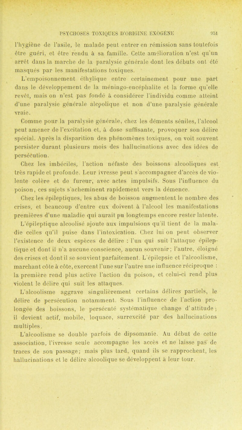 l’hygiene de l’asile, le malade peut enlrer en remission sans toutefois 6tre gueri, et etre rendu ci sa famille. Celle amelioration n’est qu’un arret dans la marche de la paralysie generate dont les debuts ont ete masques par les manifestations toxiques. L'empoisonnement ethylique entre certainement pour une part dans le developpement de la meningo-encephalite et la forme qu’elle revet, mais on n’est pas fonde a considerer l’individu comme atteint d’une paralysie generale alcpolique et non d’une paralysie generale vraie. Comme pour la paralysie generale, chez les dements seniles, l’alcool peut amener de l’excitation et, it dose suffisante, provoquer son delire special. Apres la disparition des phenomenes toxiques, on voit souvent persister durant plusieurs mois des hallucinations avec des idees de persecution. Chez les imbeciles, Faction nefaste des boissons alcooliques est Ires rapide et profonde. Leur ivresse peut s’accompagner d’acces de vio- lente colere et de fureur, avec actes impulsifs. Sous l’influence du poison, ces sujets s’acheminent rapidement vers la demence. Chez les epileptiques, les abus de boisson augmenlent le nombre des crises, et beaucoup d’entre eux doivent a l’alcool les manifestations premieres d’une maladie qui aurait pu longtemps encore rester latente. L'epileptique alcoolise ajoute aux impulsions qu il tient de la mala- die celles qu'il puise dans lintoxication. Chez lui on peut observer l’existence de deux especes de delire : l’un qui suit l’atlaque epilep- tique et dont il n’a aucune conscience, aucun souvenir; l’autre, eloigne des crises et dont il se souvient parfaitement. L’epilepsie et l’alcoolisme, marchant c6te a cbte, exercent l’une sur I’autre une influence reciproque : la premiere rend plus active Faction du poison, et celui-ci rend plus violent le delire qui suit les attaques. L alcoolisme aggrave singulierement certains delires parliels, le delire de persecution notamment. Sous Finlluence de Faction pro- longee des boissons, le persecute systemaLique change d’attitude; il devient actif, mobile, loquace, surrexcite par des hallucinations multiples. L’alcoolisme se double parfois de dipsomanie. Au debut de cette association, l’ivresse seule accompagne les acces et ne laisse pas de traces de son passage; mais plus lard, quand ils se rapprochent, les hallucinations et le dclire alcoolique se developpent a leur lour.