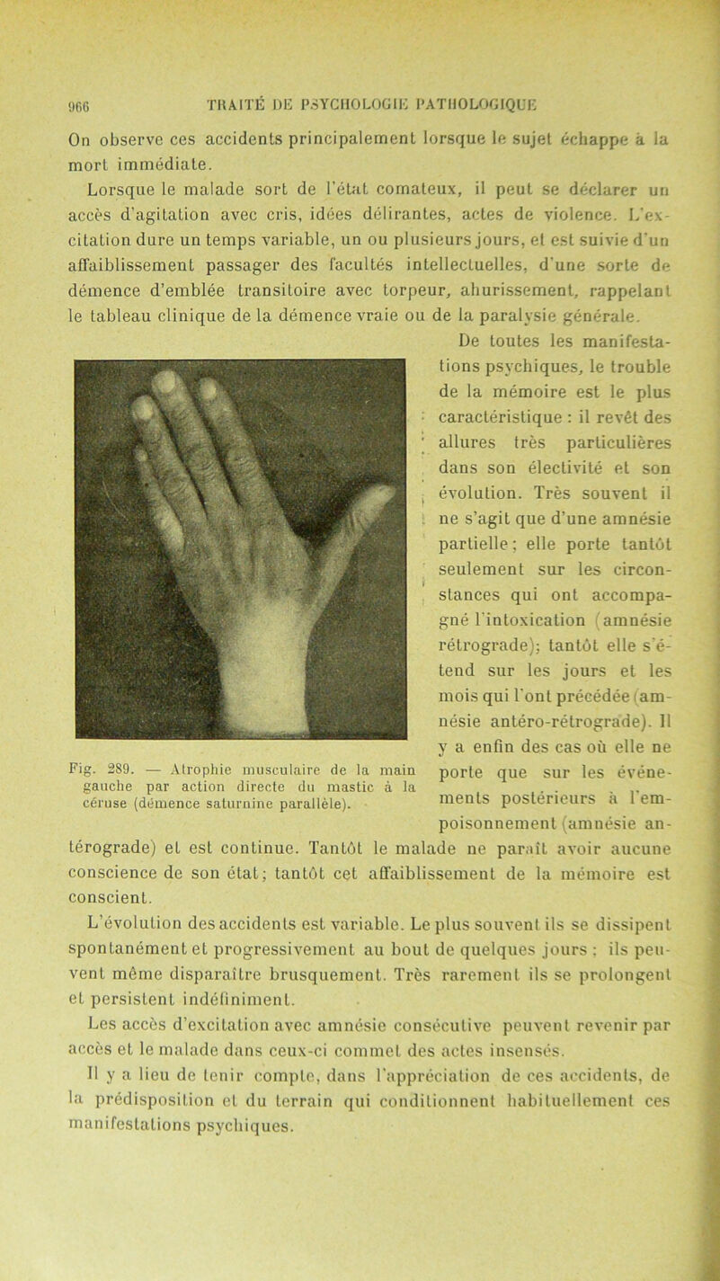 On observe ces accidents principalement lorsque 1 e sujet echappe a la morl immediate. Lorsque le malade sort de l’etat comateux, il peut se declarer un acces d’agitation avec cris, idees delirantes, actes de violence. L'ex citation dure un temps variable, un ou plusieurs jours, et est suivie d’un affaiblissement passager des facultes intellectuelles, d'une sorte de demence d’emblee transitoire avec torpeur, ahurissement, rap pel ant le tableau clinique de la demence vraie ou de la paralysie generale. De loutes les manifesta- tions psychiques, le trouble de la memoire est le plus caracteristique : il revfit des allures tres particulieres dans son electivite et son evolution. Tres souvenl il ne s’agit que d’une amnesie partielle; elle porte tantot seulement sur les circon- stances qui ont accompa- gne lintoxication (amnesie retrograde): tantot elle se- tend sur les jours el les mois qui l’ont precedee (am- nesie antero-retrograde). Il y a enfin des cas oil elle ne porte que sur les evene- ments posterieurs a 1'em- poisonnement (amnesie an- terograde) et est continue. Tantot le malade ne parait avoir aucune conscience de son etat; tantbt cet affaiblissement de la memoire est conscient. L’evolution des accidents est variable. Le plus souvenl ils se dissipent spontanement et progressivement au bout de quelques jours : ils peu- vent meme disparaitre brusquement. Tres rarement ils se prolongent et persistent indeliniment. Les acces d’excilation avec amnesie consecutive peuvent revenir par acces et le malade dans ceux-ci commet des actes insenses. Il y a lieu de tenir comple, dans 1’appreciation de ces accidents, de la predisposition eL du terrain qui conditionnent habituellement ces manifestations psychiques. Fig. 2S9. — Atrophie musculaire de la main gauche par action directe du mastic a la ceruse (demence saturnine parallele).